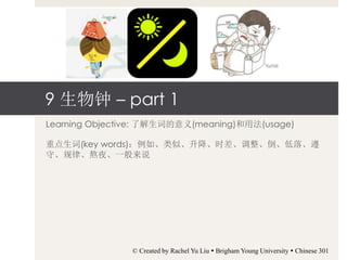 9 生物钟 – part 1
Learning Objective: 了解生词的意义(meaning)和用法(usage)
重点生词(key words)：例如、类似、升降、时差、调整、倒、低落、遵
守、规律、熬夜、一般来说
© Created by Rachel Yu Liu  Brigham Young University  Chinese 301
 