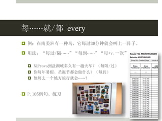 每⋯⋯就/都 every
 例：在南美洲有一种鸟，它每过30分钟就会叫上一阵子。
 用法：“每过/隔⋯⋯”“每到⋯⋯”“每+v.一次”
 从Provo到盐湖城多久有一趟火车？（每隔/过）
 你每年暑假、圣诞节都会做什么？（每到）
 他每去一个地方旅行就会⋯⋯？
 P.105例句、练习
 