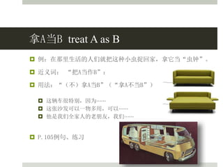 拿A当B treat A as B
 例：在那里生活的人们就把这种小虫捉回家，拿它当“虫钟”。
 近义词： “把A当作B”：
 用法：“（不）拿A当B”（“拿A不当B”）
 这辆车很特别，因为⋯⋯
 这张沙发可以一物多用，可以⋯⋯
 他是我们全家人的老朋友，我们⋯⋯
 P.105例句、练习
 