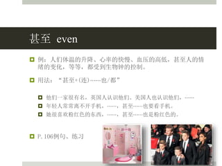 甚至 even
 例：人们体温的升降、心率的快慢、血压的高低，甚至人的情
绪的变化，等等，都受到生物钟的控制。
 用法：“甚至+(连)⋯⋯也/都”
 他们一家很有名，英国人认识他们、美国人也认识他们，⋯⋯
 年轻人常常离不开手机，⋯⋯，甚至⋯⋯也要看手机。
 她很喜欢粉红色的东西，⋯⋯，甚至⋯⋯也是粉红色的。
 P.106例句、练习
 