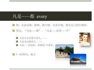 凡是⋯⋯都 every
 例：无论动物、植物、微生物，凡是生物，都有自己的生物钟。
 用法：“凡是⋯⋯都”、“凡是⋯⋯没有⋯⋯不”
 凡是去北京旅行的人，⋯⋯
 凡是见过她的人，⋯⋯
 凡是⋯⋯的电影，我都爱/不爱看。
 P.107例句、练习
 