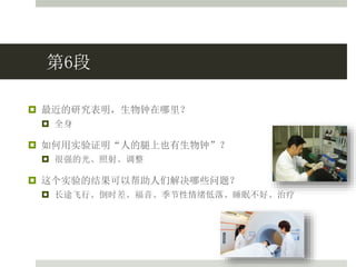 第6段
 最近的研究表明，生物钟在哪里？
 全身
 如何用实验证明“人的腿上也有生物钟”？
 很强的光、照射、调整
 这个实验的结果可以帮助人们解决哪些问题？
 长途飞行、倒时差、福音、季节性情绪低落、睡眠不好、治疗
 