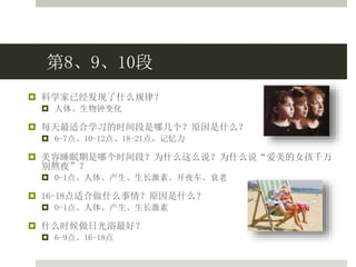 第8、9、10段
 科学家已经发现了什么规律？
 人体、生物钟变化
 每天最适合学习的时间段是哪几个？原因是什么？
 6-7点、10-12点、18-21点，记忆力
 美容睡眠期是哪个时间段？为什么这么说？为什么说“爱美的女孩千万
别熬夜”？
 0-1点、人体、产生、生长激素、开夜车、衰老
 16-18点适合做什么事情？原因是什么？
 0-1点、人体、产生、生长激素
 什么时候做日光浴最好？
 6-9点、16-18点
 