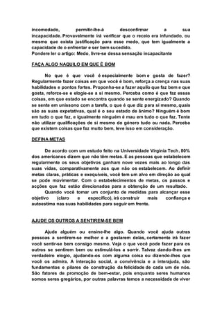 incomodado, permitir-lhe-á desconfirmar a sua 
incapacidade. Provavelmente irá verificar que o receio era infundado, ou 
mesmo que exista justificação para esse medo, que tem igualmente a 
capacidade de o enfrentar e ser bem sucedido. 
Pondere ler o artigo: Medo, livre-se dessa sensação incapacitante 
FAÇA ALGO NAQUILO EM QUE É BOM 
No que é que você é especialmente bom e gosta de fazer? 
Regularmente fazer coisas em que você é bom, reforça a crença nas suas 
habilidades e pontos fortes. Proponha-se a fazer aquilo que faz bem e que 
gosta, reforce-se e elogie-se a si mesmo. Perceba como é que faz essas 
coisas, em que estado se encontra quando se sente energizado? Quando 
se sente em uníssono com a tarefa, o que é que diz para si mesmo, quais 
são as suas expetativas, qual é o seu estado de ânimo? Ninguém é bom 
em tudo o que faz, e igualmente ninguém é mau em tudo o que faz. Tente 
não utilizar qualificações de si mesmo do género tudo ou nada. Perceba 
que existem coisas que faz muito bem, leve isso em consideração. 
DEFINA METAS 
De acordo com um estudo feito na Universidade Virginia Tech, 80% 
dos americanos dizem que não têm metas. E as pessoas que estabelecem 
regularmente os seus objetivos ganham nove vezes mais ao longo das 
suas vidas, comparativamente aos que não os estabelecem. Ao definir 
metas claras, práticas e exequíveis, você tem um alvo em direção ao qual 
se pode movimentar. Com o estabelecimentos de metas, os passos e 
acções que faz estão direcionados para a obtenção de um resultado. 
Quando você tomar um conjunto de medidas para alcançar esse 
objetivo (claro e específico), irá construir mais confiança e 
autoestima nas suas habilidades para seguir em frente. 
AJUDE OS OUTROS A SENTIREM-SE BEM 
Ajude alguém ou ensine-lhe algo. Quando você ajuda outras 
pessoas a sentirem-se melhor e a gostarem delas, certamente irá fazer 
você sentir-se bem consigo mesmo. Veja o que você pode fazer para os 
outros se sentirem bem ou estimulá-los a sorrir. Talvez dando-lhes um 
verdadeiro elogio, ajudando-os com alguma coisa ou dizendo-lhes que 
você os admira. A interação social, a convivência e a interajuda, são 
fundamentos e pilares de construção da felicidade de cada um de nós. 
São fatores de promoção de bem-estar, pois enquanto seres humanos 
somos seres gregários, por outras palavras temos a necessidade de viver 
 