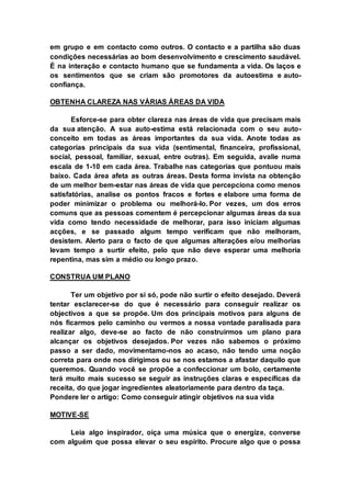 em grupo e em contacto como outros. O contacto e a partilha são duas 
condições necessárias ao bom desenvolvimento e crescimento saudável. 
É na interação e contacto humano que se fundamenta a vida. Os laços e 
os sentimentos que se criam são promotores da autoestima e auto-confiança. 
OBTENHA CLAREZA NAS VÁRIAS ÁREAS DA VIDA 
Esforce-se para obter clareza nas áreas de vida que precisam mais 
da sua atenção. A sua auto-estima está relacionada com o seu auto-conceito 
em todas as áreas importantes da sua vida. Anote todas as 
categorias principais da sua vida (sentimental, financeira, profissional, 
social, pessoal, familiar, sexual, entre outras). Em seguida, avalie numa 
escala de 1-10 em cada área. Trabalhe nas categorias que pontuou mais 
baixo. Cada área afeta as outras áreas. Desta forma invista na obtenção 
de um melhor bem-estar nas áreas de vida que percepciona como menos 
satisfatórias, analise os pontos fracos e fortes e elabore uma forma de 
poder minimizar o problema ou melhorá-lo. Por vezes, um dos erros 
comuns que as pessoas comentem é percepcionar algumas áreas da sua 
vida como tendo necessidade de melhorar, para isso iniciam algumas 
acções, e se passado algum tempo verificam que não melhoram, 
desistem. Alerto para o facto de que algumas alterações e/ou melhorias 
levam tempo a surtir efeito, pelo que não deve esperar uma melhoria 
repentina, mas sim a médio ou longo prazo. 
CONSTRUA UM PLANO 
Ter um objetivo por si só, pode não surtir o efeito desejado. Deverá 
tentar esclarecer-se do que é necessário para conseguir realizar os 
objectivos a que se propõe. Um dos principais motivos para alguns de 
nós ficarmos pelo caminho ou vermos a nossa vontade paralisada para 
realizar algo, deve-se ao facto de não construirmos um plano para 
alcançar os objetivos desejados. Por vezes não sabemos o próximo 
passo a ser dado, movimentamo-nos ao acaso, não tendo uma noção 
correta para onde nos dirigimos ou se nos estamos a afastar daquilo que 
queremos. Quando você se propõe a confeccionar um bolo, certamente 
terá muito mais sucesso se seguir as instruções claras e específicas da 
receita, do que jogar ingredientes aleatoriamente para dentro da taça. 
Pondere ler o artigo: Como conseguir atingir objetivos na sua vida 
MOTIVE-SE 
Leia algo inspirador, oiça uma música que o energize, converse 
com alguém que possa elevar o seu espírito. Procure algo que o possa 
 