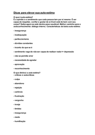 Dicas para elevar sua auto-estima 
O que é auto-estima? 
É a opinião e o sentimento que cada pessoa tem por si mesma. É ser 
capaz de respeitar, confiar e gostar de si.Você está de bem com seu 
corpo? Saiba agora se está dentro peso saudável. Melhor caminho para o 
autoconhecimento: diálogo interno. Características da baixa auto-estima: 
- insegurança 
- inadequação 
- perfeccionismo 
- dúvidas constantes 
- incerto do que se é 
- sentimento vago de não ser capaz de realizar nada >> depressão 
- não se permite errar 
- necessidade de agradar 
- aprovação 
- reconhecimento 
O que diminui a auto-estima? 
- críticas e autocríticas 
- culpa 
- abandono 
- rejeição 
- carência 
- frustração 
- vergonha 
- inveja 
- timidez 
- insegurança 
- medo 
- humilhação 
 