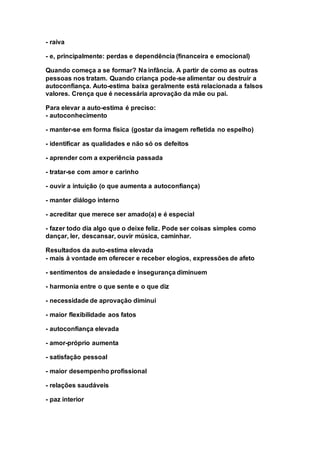 - raiva 
- e, principalmente: perdas e dependência (financeira e emocional) 
Quando começa a se formar? Na infância. A partir de como as outras 
pessoas nos tratam. Quando criança pode-se alimentar ou destruir a 
autoconfiança. Auto-estima baixa geralmente está relacionada a falsos 
valores. Crença que é necessária aprovação da mãe ou pai. 
Para elevar a auto-estima é preciso: 
- autoconhecimento 
- manter-se em forma física (gostar da imagem refletida no espelho) 
- identificar as qualidades e não só os defeitos 
- aprender com a experiência passada 
- tratar-se com amor e carinho 
- ouvir a intuição (o que aumenta a autoconfiança) 
- manter diálogo interno 
- acreditar que merece ser amado(a) e é especial 
- fazer todo dia algo que o deixe feliz. Pode ser coisas simples como 
dançar, ler, descansar, ouvir música, caminhar. 
Resultados da auto-estima elevada 
- mais à vontade em oferecer e receber elogios, expressões de afeto 
- sentimentos de ansiedade e insegurança diminuem 
- harmonia entre o que sente e o que diz 
- necessidade de aprovação diminui 
- maior flexibilidade aos fatos 
- autoconfiança elevada 
- amor-próprio aumenta 
- satisfação pessoal 
- maior desempenho profissional 
- relações saudáveis 
- paz interior 
 