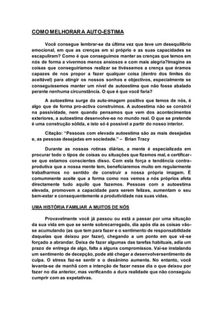 COMO MELHORAR A AUTO-ESTIMA 
Você consegue lembrar-se da última vez que teve um desequilíbrio 
emocional, em que as crenças em si próprio e as suas capacidades se 
escapuliram? Como é que conseguimos manter as crenças que temos em 
nós de forma a vivermos menos ansiosos e com mais alegria?Imagine as 
coisas que conseguiríamos realizar se tivéssemos a crença que éramos 
capazes de nos propor a fazer qualquer coisa (dentro dos limites do 
aceitável) para atingir os nossos sonhos e objectivos, especialmente se 
conseguíssemos manter um nível de autoestima que não fosse abalado 
perante nenhuma circunstância. O que é que você faria? 
A autoestima surge da auto-imagem positiva que temos de nós, é 
algo que de forma pro-activa construímos. A autoestima não se constrói 
na passividade, nem quando pensamos que vem dos acontecimentos 
exteriores, a autoestima desenvolve-se no mundo real. O que se pretende 
é uma construção sólida, e isto só é possível a partir do nosso interior. 
Citação: “Pessoas com elevada autoestima são as mais desejadas 
e, as pessoas desejadas em sociedade.” – Brian Tracy 
Durante as nossas rotinas diárias, a mente é especializada em 
procurar todo o tipos de coisas ou situações que fizemos mal, e certificar-se 
que estamos conscientes disso. Com esta força e tendência contra-produtiva 
que a nossa mente tem, beneficiaremos muito em regularmente 
trabalharmos no sentido de construir a nossa própria imagem. É 
comummente aceite que a forma como nos vemos a nós próprios afeta 
directamente tudo aquilo que fazemos. Pessoas com a autoestima 
elevada, promovem a capacidade para serem felizes, aumentam o seu 
bem-estar e consequentemente a produtividade nas suas vidas. 
UMA HISTÓRIA FAMILIAR A MUITOS DE NÓS 
Provavelmente você já passou ou está a passar por uma situação 
da sua vida em que se sente sobrecarregado, dia após dia as coisas vão-se 
acumulando (as que tem para fazer e o sentimento de responsabilidade 
daquelas que deixou por fazer), chegando a um ponto em que vê-se 
forçado a abrandar. Deixa de fazer algumas das tarefas habituais, adia um 
prazo de entrega de algo, falta a alguns compromissos. Vai-se instalando 
um sentimento de decepção, pode até chegar a desenvolversentimento de 
culpa. O stress faz-se sentir e o desânimo aumenta. No entanto, você 
levanta-se de manhã com a intenção de fazer nesse dia o que deixou por 
fazer no dia anterior, mas verificando a dura realidade que não conseguiu 
cumprir com as expetativas. 
 