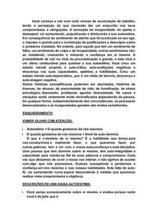 Você começa a cair num ciclo vicioso de acumulação de trabalho, 
tendo a percepção de que necessita dar um empurrão nos seus 
compromissos e obrigações. A sensação de incapacidade, de aperto e 
desespero vai aumentando, prejudicando e diminuindo a sua autoestima. 
Em consequência do sentimento de alarme que foi accionado ao seu ego, 
o impulso é grande para a construção de justificações e desculpas sobre 
o problema instalado. No entanto, para aquele que tem um sentimento de 
falha, um sentimento de culpa e de incapacidade, outros sentimentos vão-se 
instalando, crescendo e minando a confiança em si mesmo. A 
probabilidade de cair no ciclo da procrastinação é grande, e este vício é 
um ótimo combustível para queimar a sua autoestima. Você criou um 
estado mental propício à auto-crítica, auto-avaliações negativas e 
descrença nas suas capacidades, aptidões e habilidades. Criou um 
estado mental auto-depreciativo, que é um misto de lamuria, descrença e 
auto-imagem negativa. 
Outras histórias exemplificavas poderiam ser abordadas, histórias de 
traumas, de abusos, de precariedade de vida, de humilhação, de stress 
psicológico, depressão, problemas agudos deansiedade. Os casos e 
situações serão certamente muito diversificados dependendo da pessoa. 
De qualquer forma, independentemente das circunstâncias, os processos 
desencadeados e as incapacidades geradas são muitos semelhantes. 
ENQUADRAMENTO 
VAMOS OLHAR COM ATENÇÃO: 
 Autoestima = O quanto gostamos de nós mesmos 
 O quanto gostamos de nós mesmos = Nível de auto-domínio 
O que é o domínio de si mesmo? É a habilidade que temos para 
nos conduzirmos a realmente fazer, o que queremos fazer, por 
outras palavras, tem a ver com a nossa auto-confiança e auto-disciplina. 
Uma pessoa que tem domínio sobre si mesmo, tem auto-integridade e 
capacidade para manter-se fiel às suas palavras e compromissos. Cada 
vez que deixamos de ouvir a nossa voz interior, e não agimos de acordo 
com algo que nós precisamos, ficamos susceptíveis a perdermos a 
confiança em nós mesmos e nas nossas habilidades. Esta falta de auto-fé, 
vai aumentando numa espiral descendente à medida que queremos 
realizar mais compromissos e objetivos. 
DESCRIÇÕES DE UMA BAIXA AUTOESTIMA: 
 Você pensa excessivamente sobre si mesmo, e analisa porque razão 
você é do jeito que é. 
 