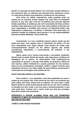 gerado na execução da tarefa anterior. Por outro lado, quando adiamos o 
que queremos fazer ou sabemos que devemos fazer, perdemos a força, 
e o mais grave de tudo é que perdemos a confiança em nós mesmos. 
Uma forma de melhor entendermos estas questões pode ser 
através de um exercício mental. Imagine que você tinha um assistente 
pessoal na sua vida. Que você lhe vai pedindo para executar algumas 
tarefas específicas, à medida que ele as for executando de forma correta e 
acertada, mais segurança você vai ter nele, mais confiante vai ficando nas 
suas capacidades e prontidão. Aos poucos, vai atribuindo tarefas mais 
importantes à medida que a confiança é reforçada. Você desenvolve um 
profundo sentido de confiança nessa pessoa e na sua responsabilidade 
perante as tarefas atribuídas. Você confia nele. 
Inversamente, se o seu assistente pessoal adia-se aquilo que lhe 
pedia para fazer, com prejuízo para si, certamente iria perder a fé nas 
suas capacidades para seguir adiante. Você deixaria de confiar nele. 
Consequentemente deixaria de lhe atribuir algumas das tarefas 
consideradas importantes, e provavelmente iria ponderar o seu 
despedimento. 
Agora, pense em si mesmo como sendo o seu próprio assistente. 
Quanto mais se apoiar através de acções, mais segurança e confiança irá 
estabelecer em si mesmo. Irá então, ganhar mais confiançana sua 
capacidade de assumir e executar mais tarefas. As pequenas vitórias de 
nós mesmos, afetam diretamente o quanto gostamos de nós mesmos. 
Cada vez que conseguimos concretizar, realizar e seguir em frente, essa 
experiência torna-se num bloco sólido de auto-confiança, promovendo a 
construção de uma imagem mais positiva de nós. 
DICAS PARA MELHORAR A AUTOESTIMA: 
Para construir a sua autoestima, você deve estabelecer-se como o 
mestre da sua própria vida. Cada minuto da sua vida é um momento que 
pode utilizar para fazer coisas para se melhorar. Se você andou a adiar 
alguma tarefa ou acção durante grande parte do seu dia, não se martirize 
ou penalize por isso, mude o seu foco para o momento presente e o que 
você pode fazer. Comece com a menor coisa que acha que consegue 
fazer face à tarefa mais importante. 
APRESENTO A SEGUIR ALGUMAS DICAS QUE LHE PERMITIRÃO 
PROMOVER O IMPULSO ASCENDENTE PARA A CONSTRUÇÃO DE UMA 
MELHOR AUTOESTIMA: 
COMECE COM PASSOS PEQUENOS 
 