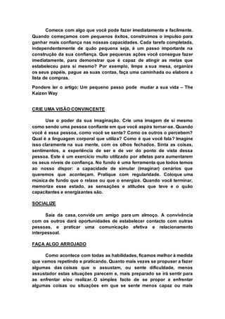 Comece com algo que você pode fazer imediatamente e facilmente. 
Quando começamos com pequenos êxitos, construímos o impulso para 
ganhar mais confiança nas nossas capacidades. Cada tarefa completada, 
independentemente de quão pequena seja, é um passo importante na 
construção da sua confiança. Que pequenas ações você consegue fazer 
imediatamente, para demonstrar que é capaz de atingir as metas que 
estabeleceu para si mesmo? Por exemplo, limpe a sua mesa, organize 
os seus papéis, pague as suas contas, faça uma caminhada ou elabore a 
lista de compras. 
Pondere ler o artigo: Um pequeno passo pode mudar a sua vida – The 
Kaizen Way 
CRIE UMA VISÃO CONVINCENTE 
Use o poder da sua imaginação. Crie uma imagem de si mesmo 
como sendo uma pessoa confiante em que você aspira tornar-se. Quando 
você é essa pessoa, como você se sente? Como os outros o percebem? 
Qual é a linguagem corporal que utiliza? Como é que você fala? Imagine 
isso claramente na sua mente, com os olhos fechados. Sinta as coisas, 
sentimentos, a experiência de ser e de ver do ponto de vista dessa 
pessoa. Este é um exercício muito utilizado por atletas para aumentarem 
os seus níveis de confiança. No fundo é uma ferramenta que todos temos 
ao nosso dispor: a capacidade de simular (imaginar) cenários que 
queremos que aconteçam. Pratique com regularidade. Coloque uma 
música de fundo que o relaxe ou que o energize. Quando você terminar, 
memorize esse estado, as sensações e atitudes que teve e o quão 
capacitantes e energizantes são. 
SOCIALIZE 
Saia da casa, convide um amigo para um almoço. A convivência 
com os outros dará oportunidades de estabelecer contacto com outras 
pessoas, e praticar uma comunicação efetiva e relacionamento 
interpessoal. 
FAÇA ALGO ARROJADO 
Como acontece com todas as habilidades, ficamos melhor à medida 
que vamos repetindo e praticando. Quanto mais vezes se propuser a fazer 
algumas das coisas que o assustam, ou sente dificuldade, menos 
assustador estas situações parecem e, mais preparado se irá sentir para 
as enfrentar e/ou realizar. O simples facto de se propor a enfrentar 
algumas coisas ou situações em que se sente menos capaz ou mais 
 