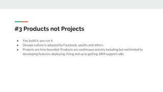 #3 Products not Projects
● You build it, you run it
● Devops culture is adopted by Facebook, spoitfy and others.
● Projects are time bounded. Products are continuous activity including but not limited to
developing features, deploying, fixing and up to getting 3AM support calls.
 