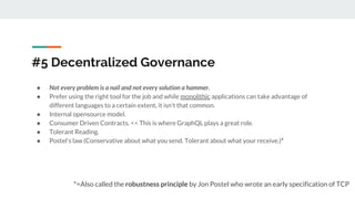 #5 Decentralized Governance
● Not every problem is a nail and not every solution a hammer.
● Prefer using the right tool for the job and while monolithic applications can take advantage of
different languages to a certain extent, it isn't that common.
● Internal opensource model.
● Consumer Driven Contracts. << This is where GraphQL plays a great role.
● Tolerant Reading.
● Postel's law (Conservative about what you send. Tolerant about what your receive.)*
*=Also called the robustness principle by Jon Postel who wrote an early specification of TCP
 