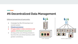 #6 Decentralized Data Management
Different perspectives of same entity.
● Campaign has like 10 meaning in our
current system.
● Polyglot persistence
● A huge problem is data consistency and
updates (distributed transactions)
● As long as the cost of fixing mistakes is
less than the cost of lost business under
greater consistency.
 