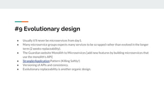 #9 Evolutionary design
● Usually it’ll never be microservices from day1.
● Many microservice groups expects many services to be scrapped rather than evolved in the longer
term (2 weeks replaceability).
● The Guardian website Monolith to Microservices [add new features by building microservices that
use the monolith's API]
● StranglerApplication Pattern (Killing Softly!)
● Versioning of APIs and consistency.
● Evolutionary replaceability is another organic design.
 