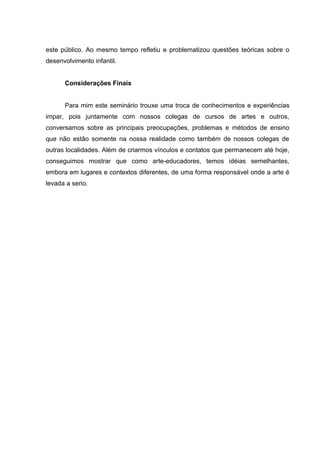 este público. Ao mesmo tempo refletiu e problematizou questões teóricas sobre o 
desenvolvimento infantil. 
Considerações Finais 
Para mim este seminário trouxe uma troca de conhecimentos e experiências 
impar, pois juntamente com nossos colegas de cursos de artes e outros, 
conversamos sobre as principais preocupações, problemas e métodos de ensino 
que não estão somente na nossa realidade como também de nossos colegas de 
outras localidades. Além de criarmos vínculos e contatos que permanecem até hoje, 
conseguimos mostrar que como arte-educadores, temos idéias semelhantes, 
embora em lugares e contextos diferentes, de uma forma responsável onde a arte é 
levada a serio. 
