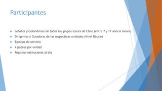Participantes
 Lobatos y Golondrinas de todos los grupos scouts de Chile (entre 7 y 11 años 6 meses)
 Dirigentes y Guiadoras de las respectivas unidades (Nivel Básico)
 Equipos de servicio
 4 padres por unidad
 Registro institucional al día
 