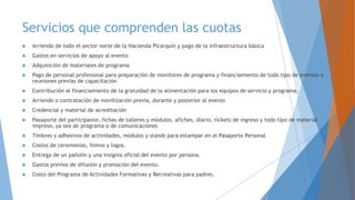Servicios que comprenden las cuotas
 Arriendo de todo el sector norte de la Hacienda Picarquín y pago de la infraestructura básica
 Gastos en servicios de apoyo al evento
 Adquisición de materiales de programa
 Pago de personal profesional para preparación de monitores de programa y financiamiento de todo tipo de eventos o
reuniones previas de capacitación
 Contribución al financiamiento de la gratuidad de la alimentación para los equipos de servicio y programa.
 Arriendo o contratación de movilización previa, durante y posterior al evento
 Credencial y material de acreditación
 Pasaporte del participante, fichas de talleres y módulos, afiches, diario, tickets de ingreso y todo tipo de material
impreso, ya sea de programa o de comunicaciones
 Timbres y adhesivos de actividades, módulos y stands para estampar en el Pasaporte Personal
 Costos de ceremonias, himno y logos.
 Entrega de un pañolín y una insignia oficial del evento por persona.
 Gastos previos de difusión y promoción del evento.
 Costo del Programa de Actividades Formativas y Recreativas para padres.
 