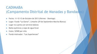 CADIMABA
(Campamento Distrital de Manadas y Bandadas)
 Fecha: 11-12-13 de Octubre de 2013 (Viernes – Domingo)
 Lugar: Fundo “La Gloria”, Limache (29 de Septiembre Marcha Blanca)
 Lugar no cuenta con servicio básicos
 Baños químicos y copa de agua Esval
 Costo: $2500 por niño
 Fondo motivador: “Los Superheroes”
 