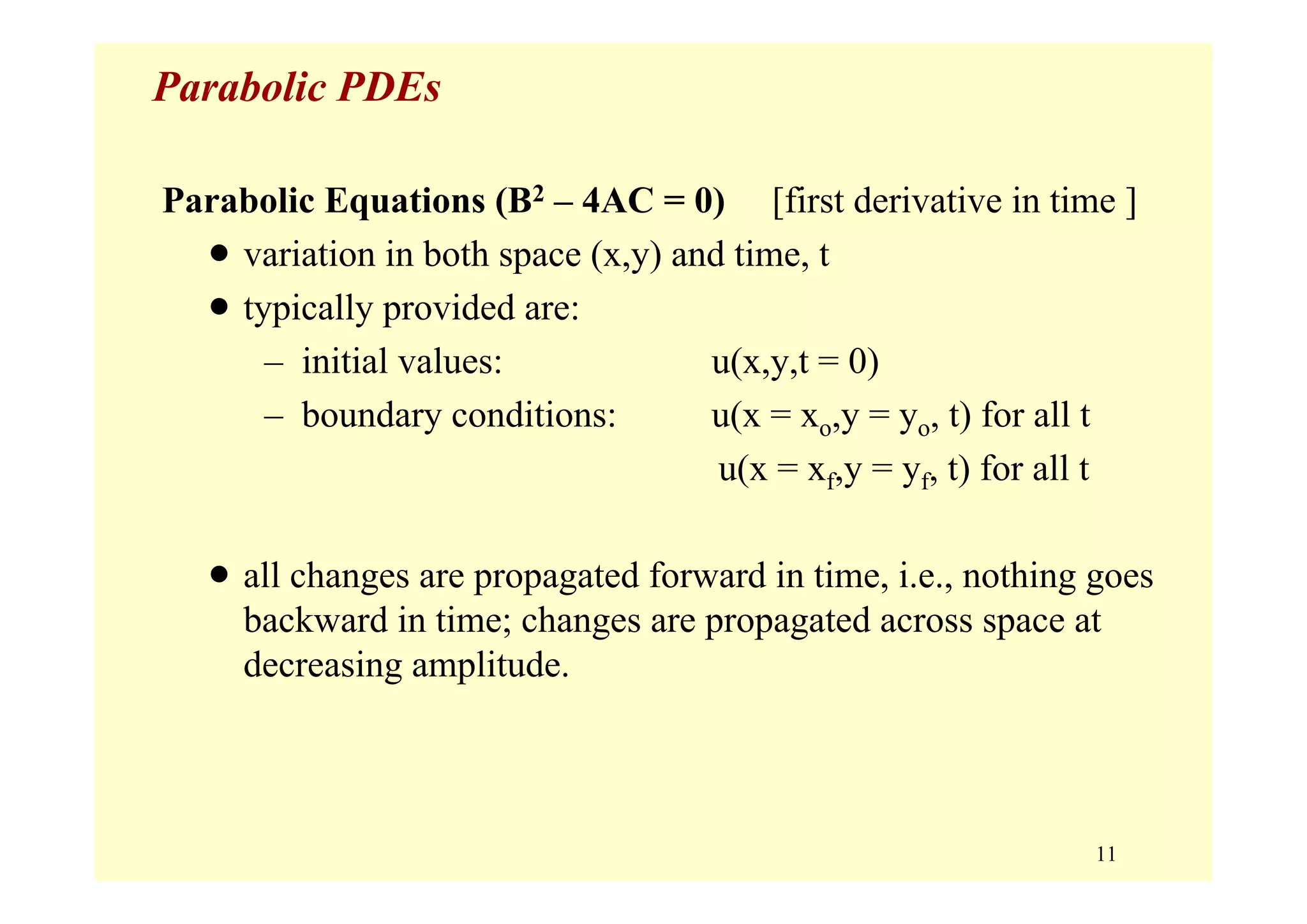 11
Parabolic PDEs
Parabolic Equations (B2 – 4AC = 0) [first derivative in time ]
• variation in both space (x,y) and time, t
• typically provided are:
– initial values: u(x,y,t = 0)
– boundary conditions: u(x = xo,y = yo, t) for all t
u(x = xf,y = yf, t) for all t
• all changes are propagated forward in time, i.e., nothing goes
backward in time; changes are propagated across space at
decreasing amplitude.
 