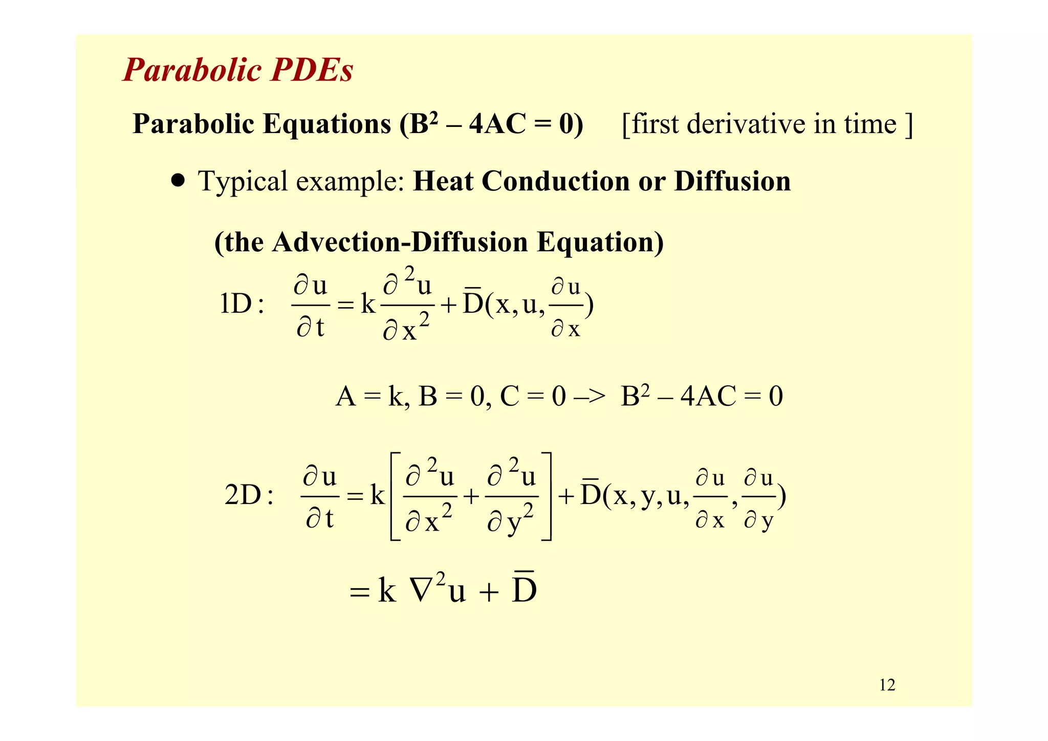 12
Parabolic PDEs
Parabolic Equations (B2 – 4AC = 0) [first derivative in time ]
• Typical example: Heat Conduction or Diffusion
(the Advection-Diffusion Equation)
2
2
u
x
u u
1D : k D(x,u, )
t x
∂
∂
∂ ∂
= +
∂ ∂
2 2
2 2
u u
x y
u u u
2D : k D(x,y,u, , )
t x y
∂ ∂
∂ ∂
⎡ ⎤∂ ∂ ∂
= + +⎢ ⎥
∂ ∂ ∂⎢ ⎥⎣ ⎦
A = k, B = 0, C = 0 –> B2 – 4AC = 0
2
k u D= ∇ +
 