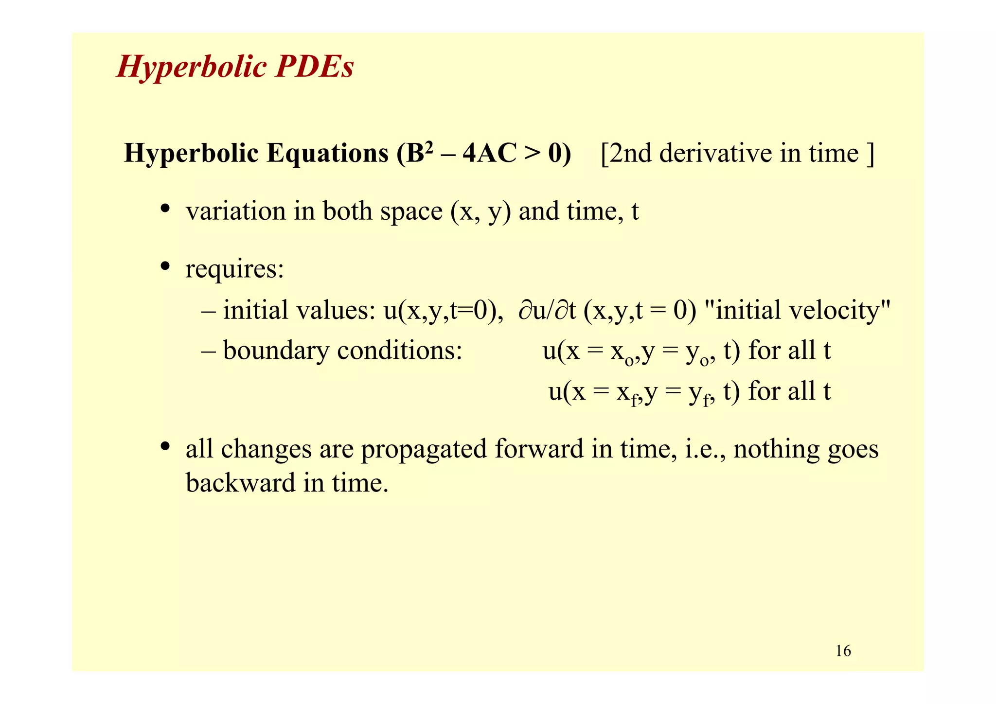 16
Hyperbolic PDEs
Hyperbolic Equations (B2 – 4AC > 0) [2nd derivative in time ]
• variation in both space (x, y) and time, t
• requires:
– initial values: u(x,y,t=0), ∂u/∂t (x,y,t = 0) "initial velocity"
– boundary conditions: u(x = xo,y = yo, t) for all t
u(x = xf,y = yf, t) for all t
• all changes are propagated forward in time, i.e., nothing goes
backward in time.
 