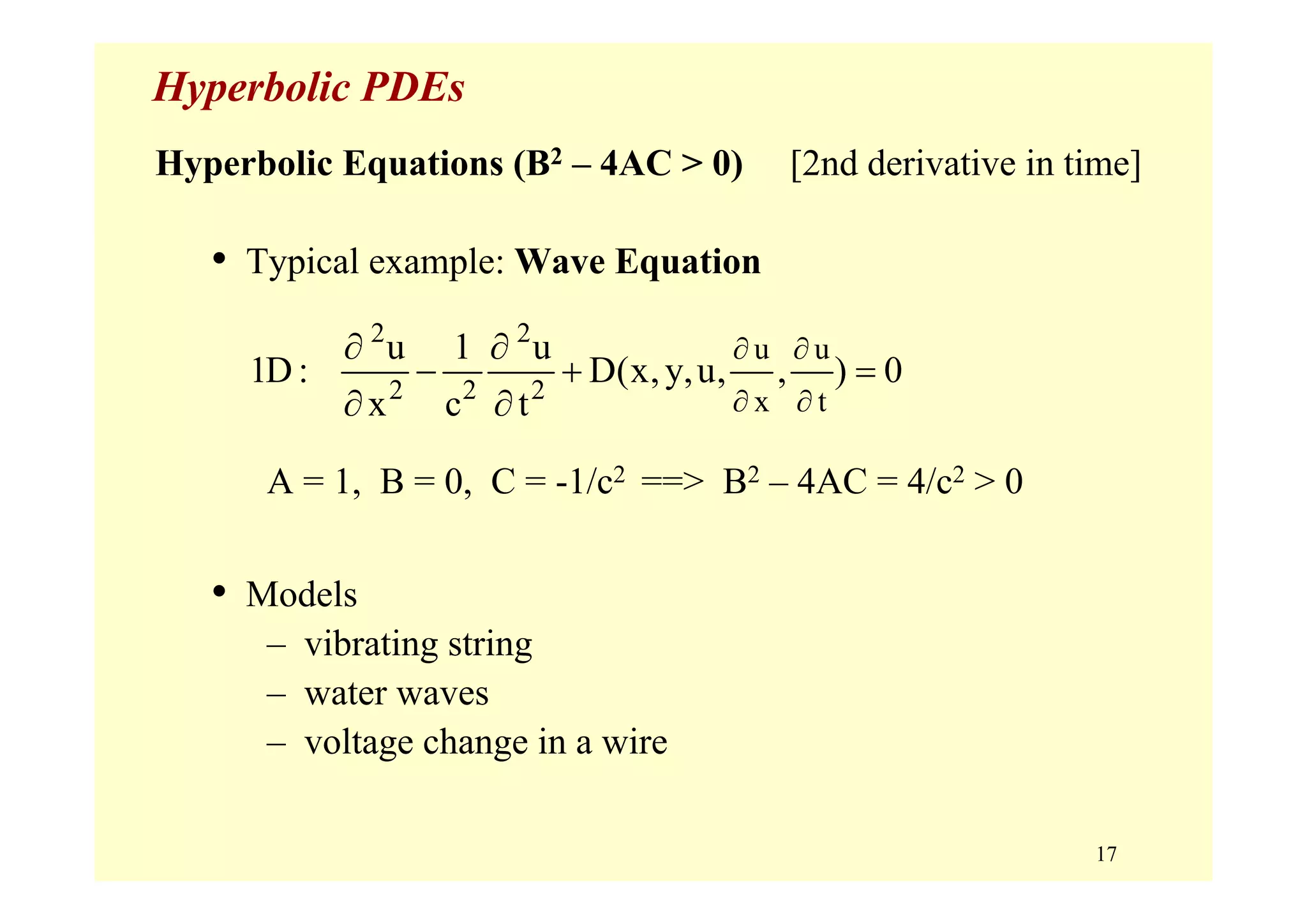 17
Hyperbolic PDEs
Hyperbolic Equations (B2 – 4AC > 0) [2nd derivative in time]
• Typical example: Wave Equation
A = 1, B = 0, C = -1/c2 ==> B2 – 4AC = 4/c2 > 0
• Models
– vibrating string
– water waves
– voltage change in a wire
2 2
2 2 2
u u
x t
u 1 u
1D : D(x,y,u, , ) 0
x c t
∂ ∂
∂ ∂
∂ ∂
− + =
∂ ∂
 