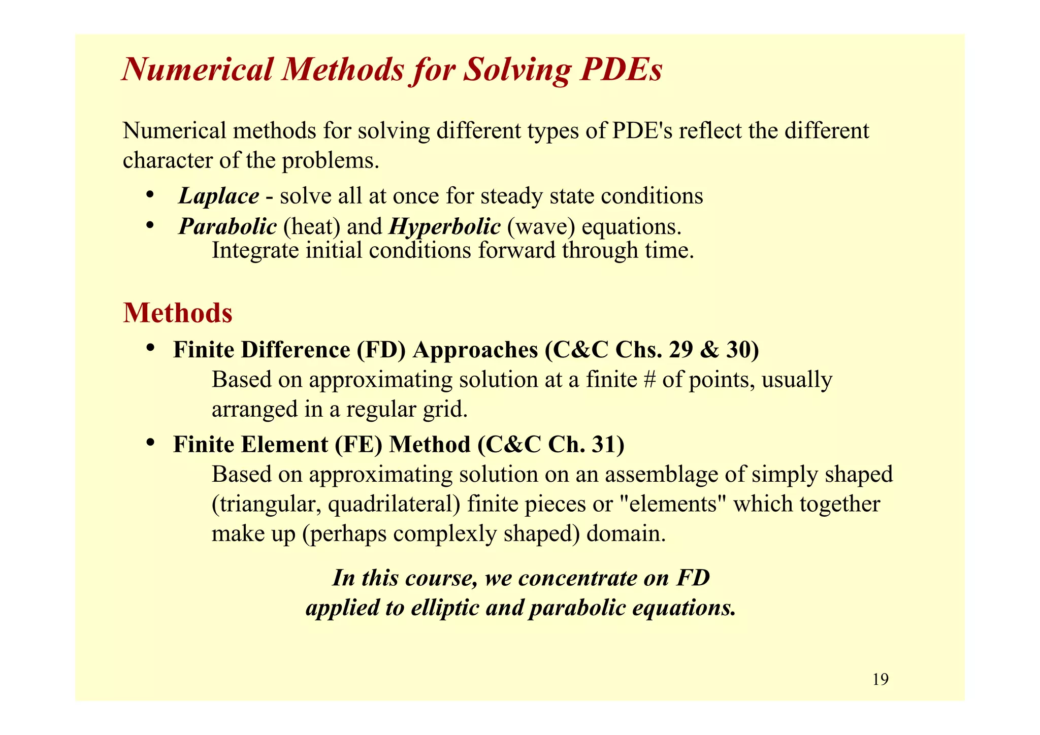 19
Numerical Methods for Solving PDEs
Numerical methods for solving different types of PDE's reflect the different
character of the problems.
• Laplace - solve all at once for steady state conditions
• Parabolic (heat) and Hyperbolic (wave) equations.
Integrate initial conditions forward through time.
Methods
• Finite Difference (FD) Approaches (C&C Chs. 29 & 30)
Based on approximating solution at a finite # of points, usually
arranged in a regular grid.
• Finite Element (FE) Method (C&C Ch. 31)
Based on approximating solution on an assemblage of simply shaped
(triangular, quadrilateral) finite pieces or "elements" which together
make up (perhaps complexly shaped) domain.
In this course, we concentrate on FD
applied to elliptic and parabolic equations.
 