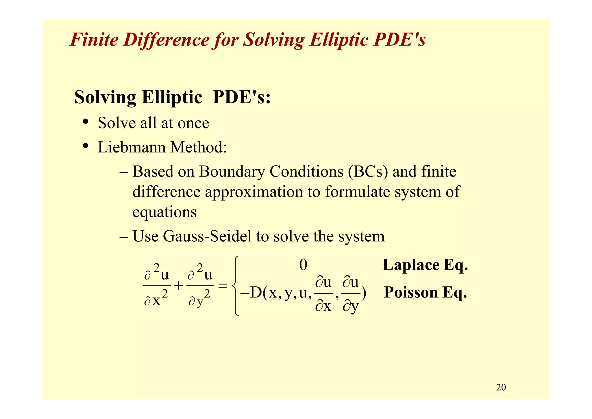 20
Finite Difference for Solving Elliptic PDE's
Solving Elliptic PDE's:
• Solve all at once
• Liebmann Method:
– Based on Boundary Conditions (BCs) and finite
difference approximation to formulate system of
equations
– Use Gauss-Seidel to solve the system
2 2
2 2
y
0
u u u u
D(x,y,u, , )x x y
∂ ∂
∂ ∂
⎧
⎪ ∂ ∂+ = ⎨−
⎪ ∂ ∂⎩
Laplace Eq.
Poisson Eq.
 