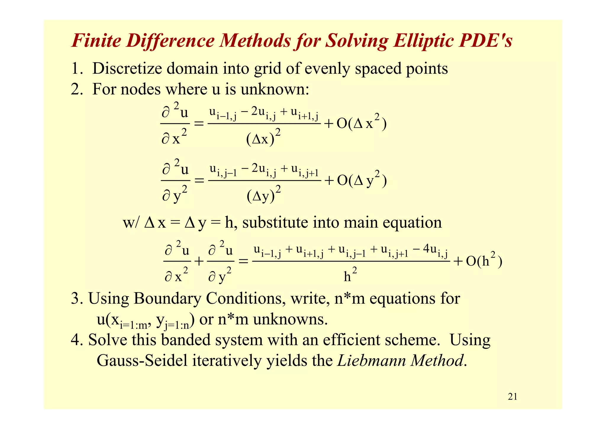 21
Finite Difference Methods for Solving Elliptic PDE's
1. Discretize domain into grid of evenly spaced points
2. For nodes where u is unknown:
w/ Δ x = Δ y = h, substitute into main equation
3. Using Boundary Conditions, write, n*m equations for
u(xi=1:m, yj=1:n) or n*m unknowns.
4. Solve this banded system with an efficient scheme. Using
Gauss-Seidel iteratively yields the Liebmann Method.
i 1,j i,j i 1,j 2
2
2 2
u 2u u
x
O( x )
u
x ( )
− +− +
Δ
Δ
∂
∂
= +
2 2
2
2 2 2
i 1,j i 1,j i,j 1 i,j 1 i,ju u u u 4uu u
O(h )
x y h
− + − ++ + + −∂ ∂
∂ ∂
+ = +
i,j 1 i,j i,j 1 2
2
2 2
u 2u u
y
O( y )
u
y ( )
− +− +
Δ
Δ
∂
∂
= +
 