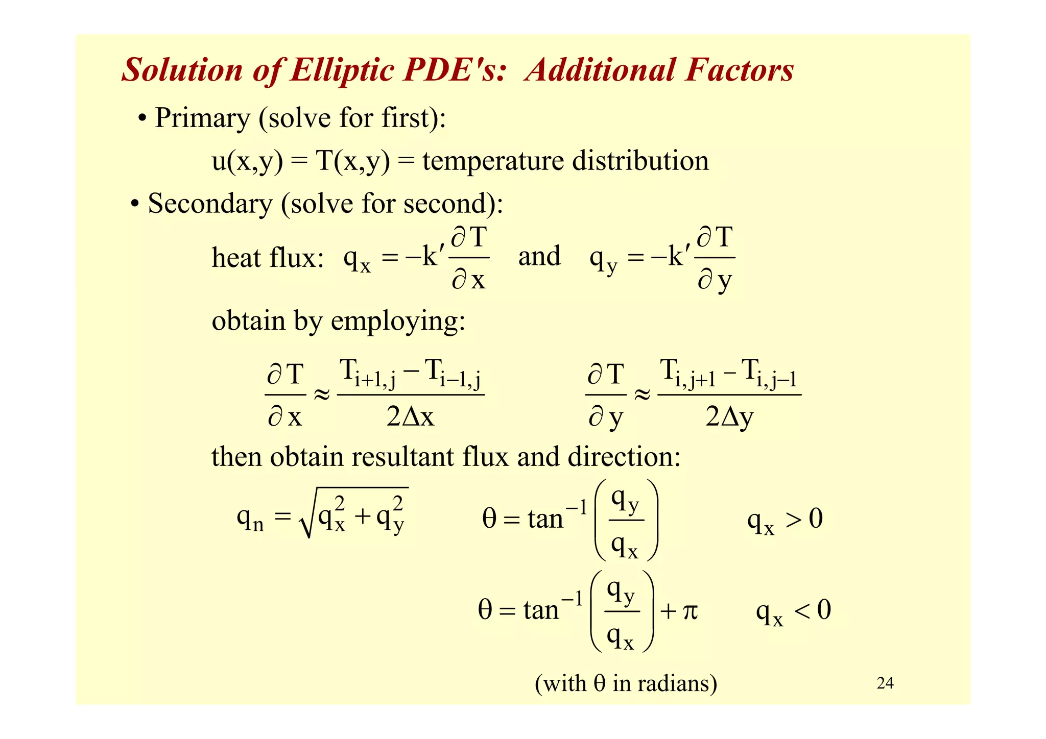 24
Solution of Elliptic PDE's: Additional Factors
• Primary (solve for first):
u(x,y) = T(x,y) = temperature distribution
• Secondary (solve for second):
heat flux:
obtain by employing:
x y
T T
q k and q k
x y
∂ ∂
′ ′= − = −
∂ ∂
i 1,j i 1,jT TT
x 2 x
+ −−∂
≈
∂ Δ
i,j 1 i,j 1T TT
y 2 y
−+ −∂
≈
∂ Δ
then obtain resultant flux and direction:
2 2
n x yq q q= + y1
x
x
q
tan q 0
q
− ⎛ ⎞
θ = >⎜ ⎟
⎝ ⎠
y1
x
x
q
tan q 0
q
− ⎛ ⎞
θ = + π <⎜ ⎟
⎝ ⎠
(with θ in radians)
 
