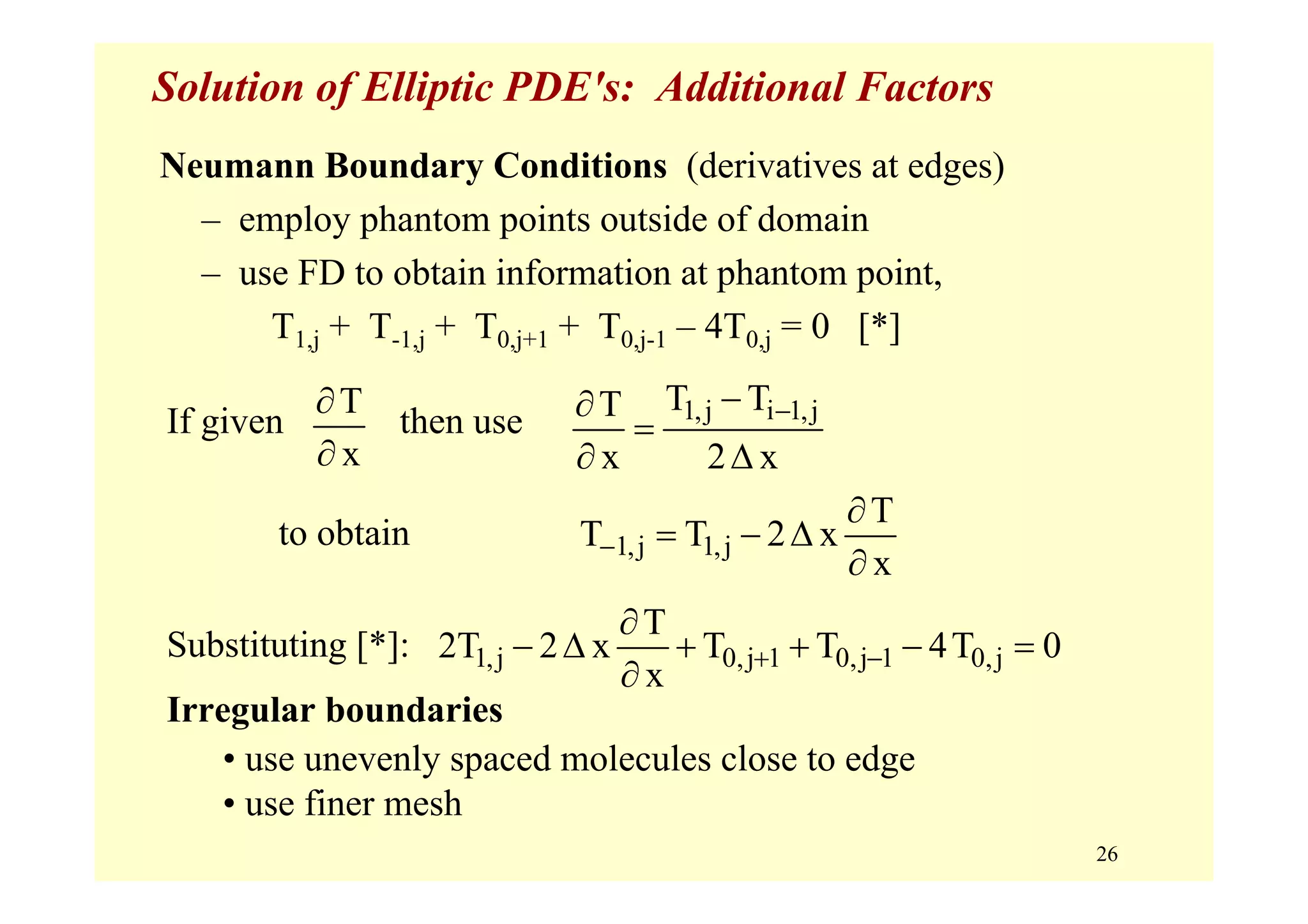 26
Solution of Elliptic PDE's: Additional Factors
Neumann Boundary Conditions (derivatives at edges)
– employ phantom points outside of domain
– use FD to obtain information at phantom point,
T1,j + T-1,j + T0,j+1 + T0,j-1 – 4T0,j = 0 [*]
If given then use
to obtain
Substituting [*]:
Irregular boundaries
• use unevenly spaced molecules close to edge
• use finer mesh
T
x
∂
∂
1,j i 1,jT TT
x 2 x
−−∂
=
∂ Δ
1,j 1,j
T
T T 2 x
x
−
∂
= − Δ
∂
1,j 0,j 1 0,j 1 0,j
T
2T 2 x T T 4T 0
x
+ −
∂
− Δ + + − =
∂
 