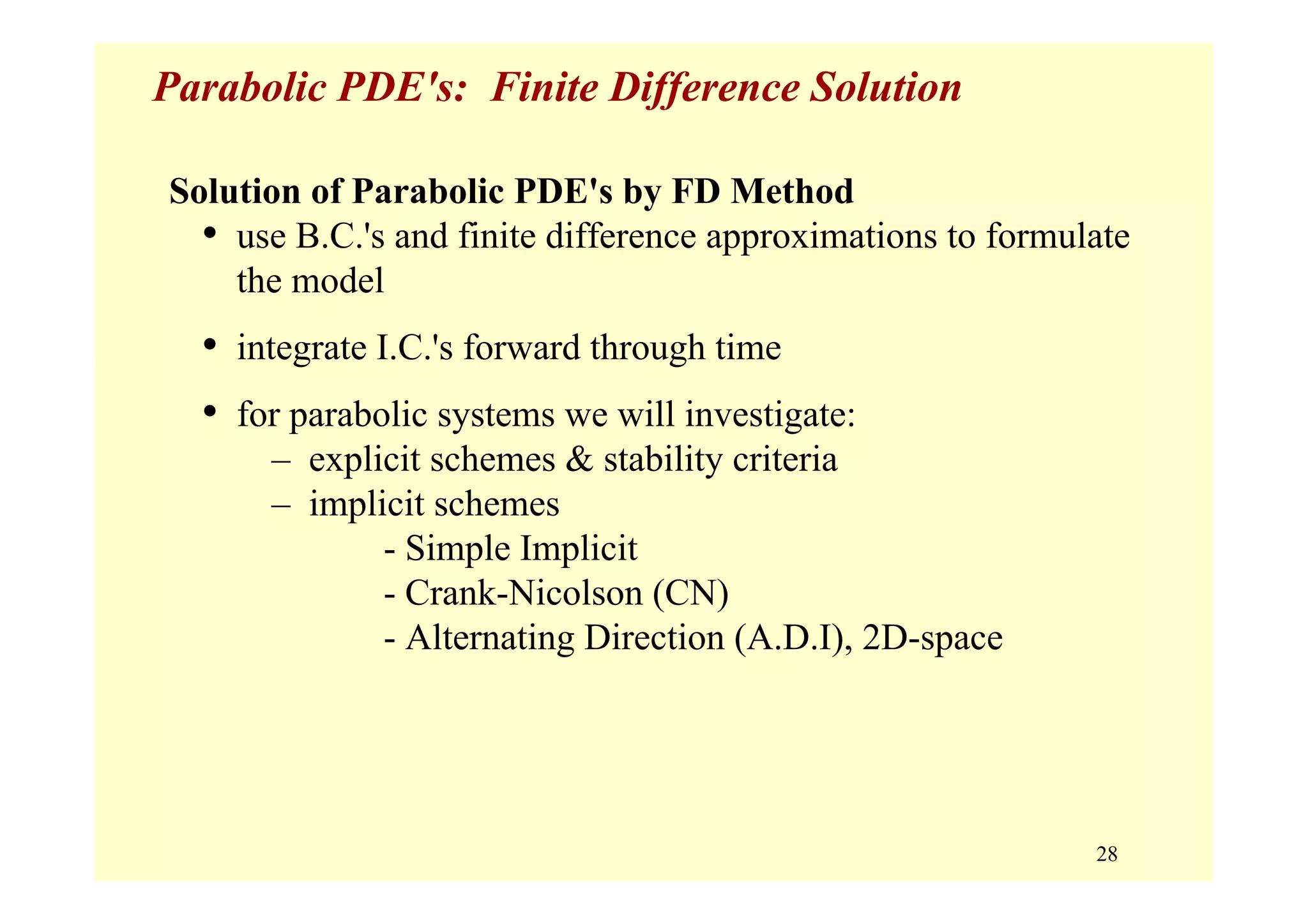 28
Parabolic PDE's: Finite Difference Solution
Solution of Parabolic PDE's by FD Method
• use B.C.'s and finite difference approximations to formulate
the model
• integrate I.C.'s forward through time
• for parabolic systems we will investigate:
– explicit schemes & stability criteria
– implicit schemes
- Simple Implicit
- Crank-Nicolson (CN)
- Alternating Direction (A.D.I), 2D-space
 