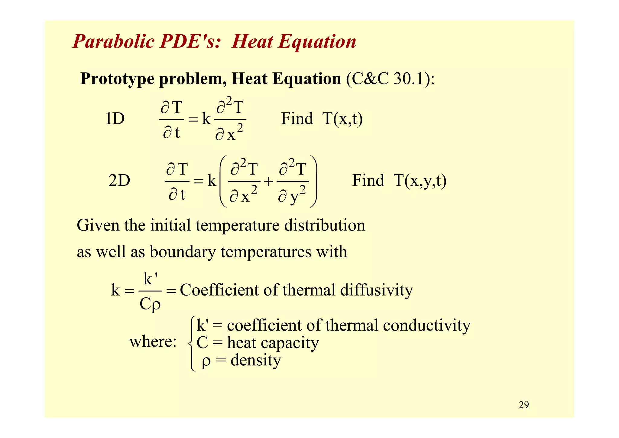 29
Parabolic PDE's: Heat Equation
Prototype problem, Heat Equation (C&C 30.1):
Given the initial temperature distribution
as well as boundary temperatures with
2
2
T T
1D k Find T(x,t)
t x
∂ ∂
=
∂ ∂
2 2
2 2
T T T
2D k Find T(x,y,t)
t x y
⎛ ⎞∂ ∂ ∂
= +⎜ ⎟⎜ ⎟∂ ∂ ∂⎝ ⎠
k'
k Coefficient of thermal diffusivity
C
= =
ρ
k' = coefficient of thermal conductivity
C = heat capacity
= density
⎧⎪
⎨
ρ⎪⎩
where:
 