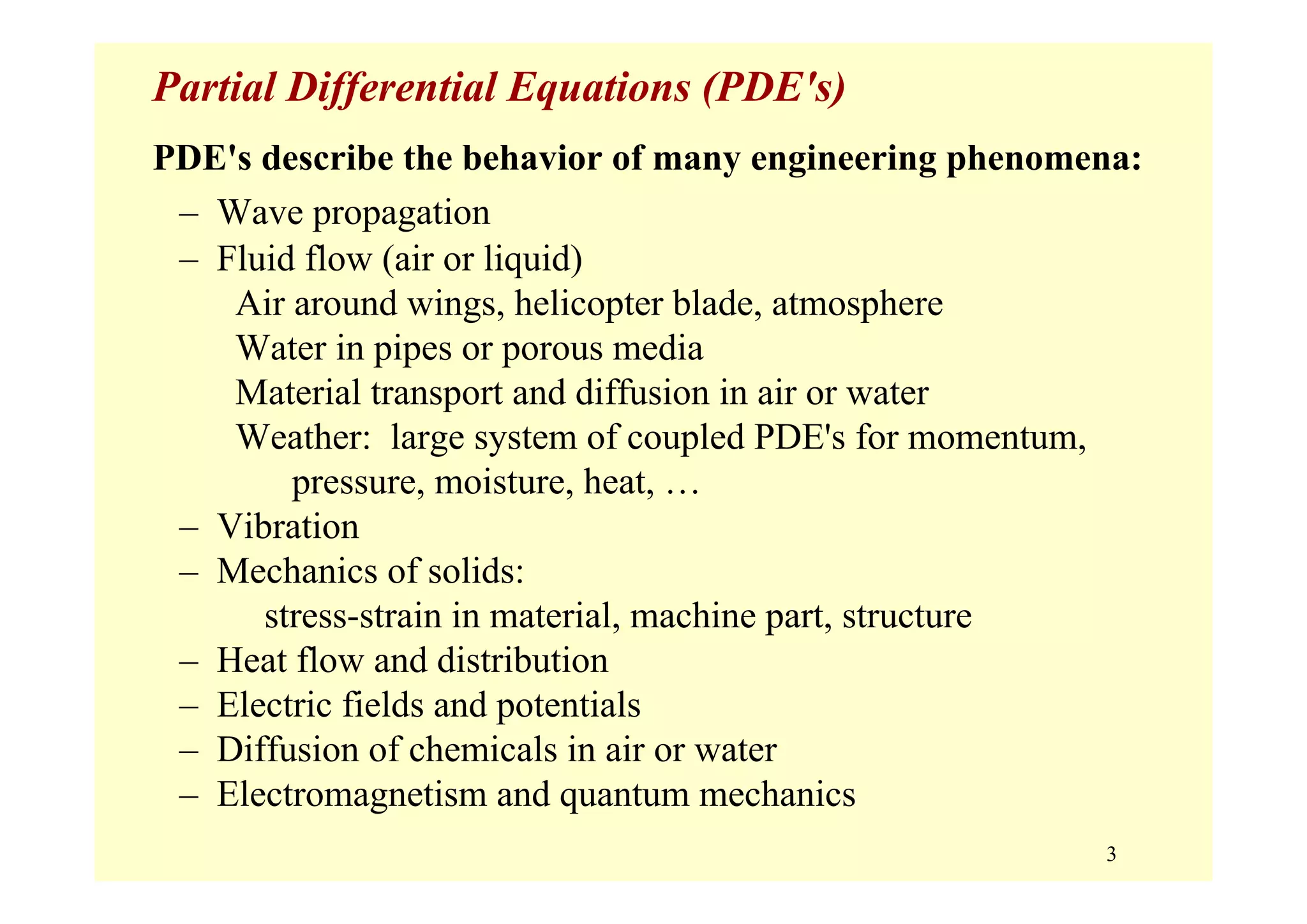 3
Partial Differential Equations (PDE's)
PDE's describe the behavior of many engineering phenomena:
– Wave propagation
– Fluid flow (air or liquid)
Air around wings, helicopter blade, atmosphere
Water in pipes or porous media
Material transport and diffusion in air or water
Weather: large system of coupled PDE's for momentum,
pressure, moisture, heat, …
– Vibration
– Mechanics of solids:
stress-strain in material, machine part, structure
– Heat flow and distribution
– Electric fields and potentials
– Diffusion of chemicals in air or water
– Electromagnetism and quantum mechanics
 