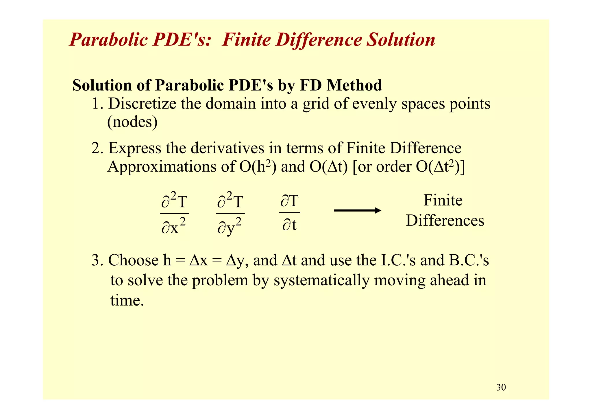 30
Parabolic PDE's: Finite Difference Solution
Solution of Parabolic PDE's by FD Method
1. Discretize the domain into a grid of evenly spaces points
(nodes)
2. Express the derivatives in terms of Finite Difference
Approximations of O(h2) and O(Δt) [or order O(Δt2)]
2
2
T
x
∂
∂
3. Choose h = Δx = Δy, and Δt and use the I.C.'s and B.C.'s
to solve the problem by systematically moving ahead in
time.
Finite
Differences
2
2
T
y
∂
∂
T
t
∂
∂
 