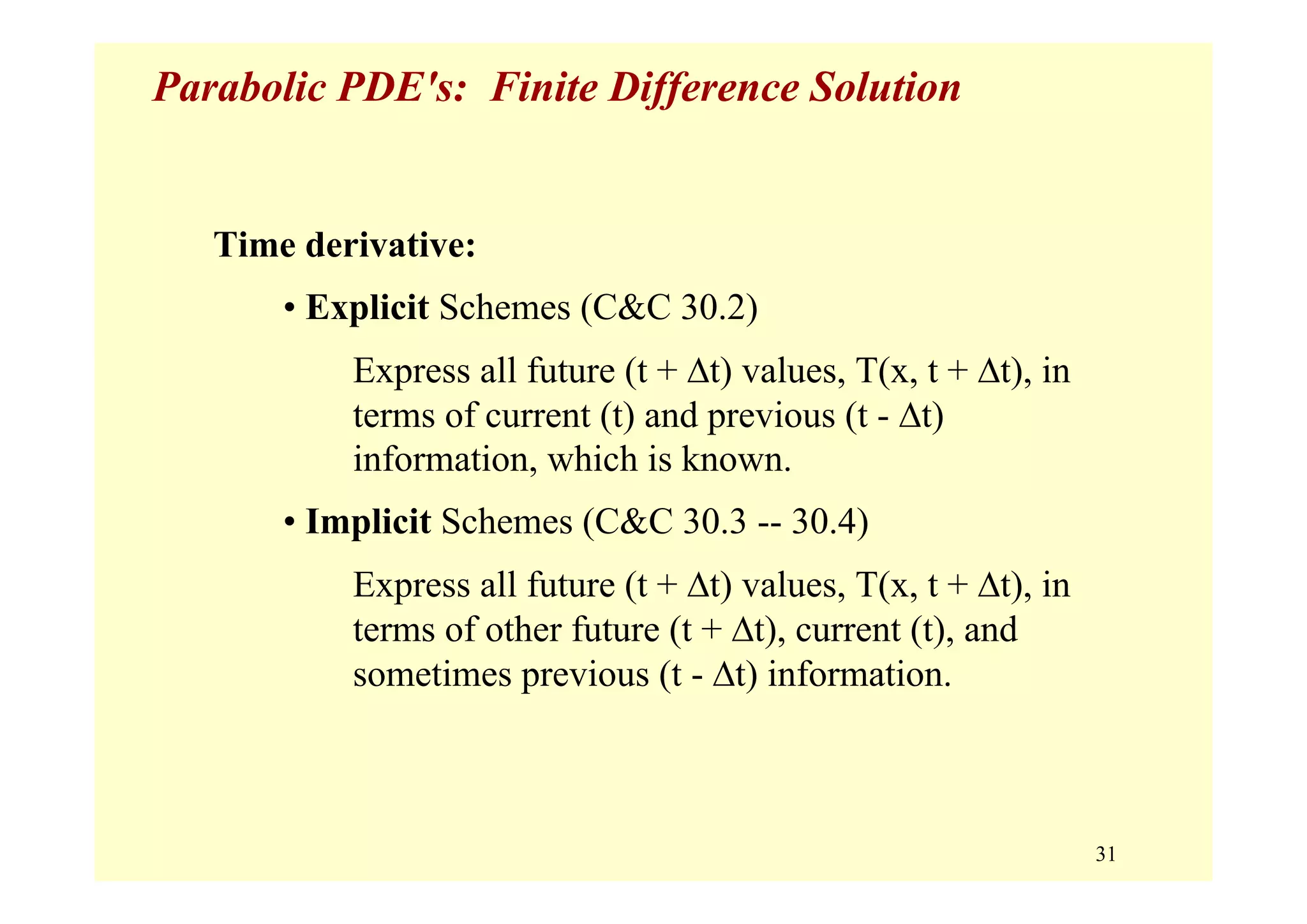31
Parabolic PDE's: Finite Difference Solution
Time derivative:
• Explicit Schemes (C&C 30.2)
Express all future (t + Δt) values, T(x, t + Δt), in
terms of current (t) and previous (t - Δt)
information, which is known.
• Implicit Schemes (C&C 30.3 -- 30.4)
Express all future (t + Δt) values, T(x, t + Δt), in
terms of other future (t + Δt), current (t), and
sometimes previous (t - Δt) information.
 