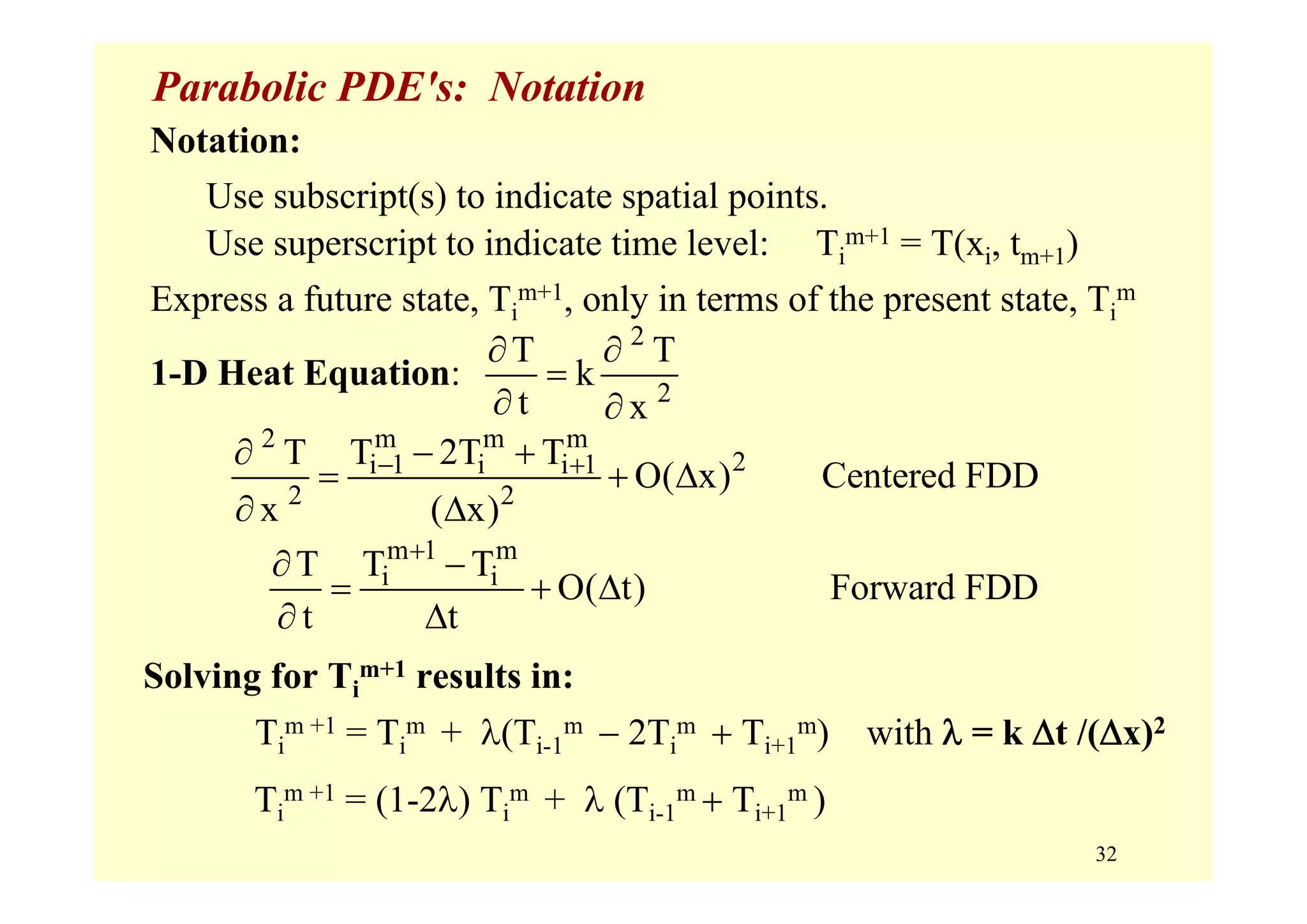 32
Parabolic PDE's: Notation
Notation:
Use subscript(s) to indicate spatial points.
Use superscript to indicate time level: Ti
m+1 = T(xi, tm+1)
Express a future state, Ti
m+1, only in terms of the present state, Ti
m
1-D Heat Equation:
2
2
T T
k
t x
∂ ∂
=
∂ ∂
2 m m m
2i 1 i i 1
2 2
T T 2T T
O( x) Centered FDD
x ( x)
− +∂ − +
= + Δ
∂ Δ
m 1 m
i iT T T
O( t) Forward FDD
t t
+
∂ −
= + Δ
∂ Δ
Solving for Ti
m+1 results in:
Ti
m +1 = Ti
m + λ(Ti-1
m − 2Ti
m + Ti+1
m) with λ = k Δt /(Δx)2
Ti
m +1 = (1-2λ) Ti
m + λ (Ti-1
m + Ti+1
m )
 