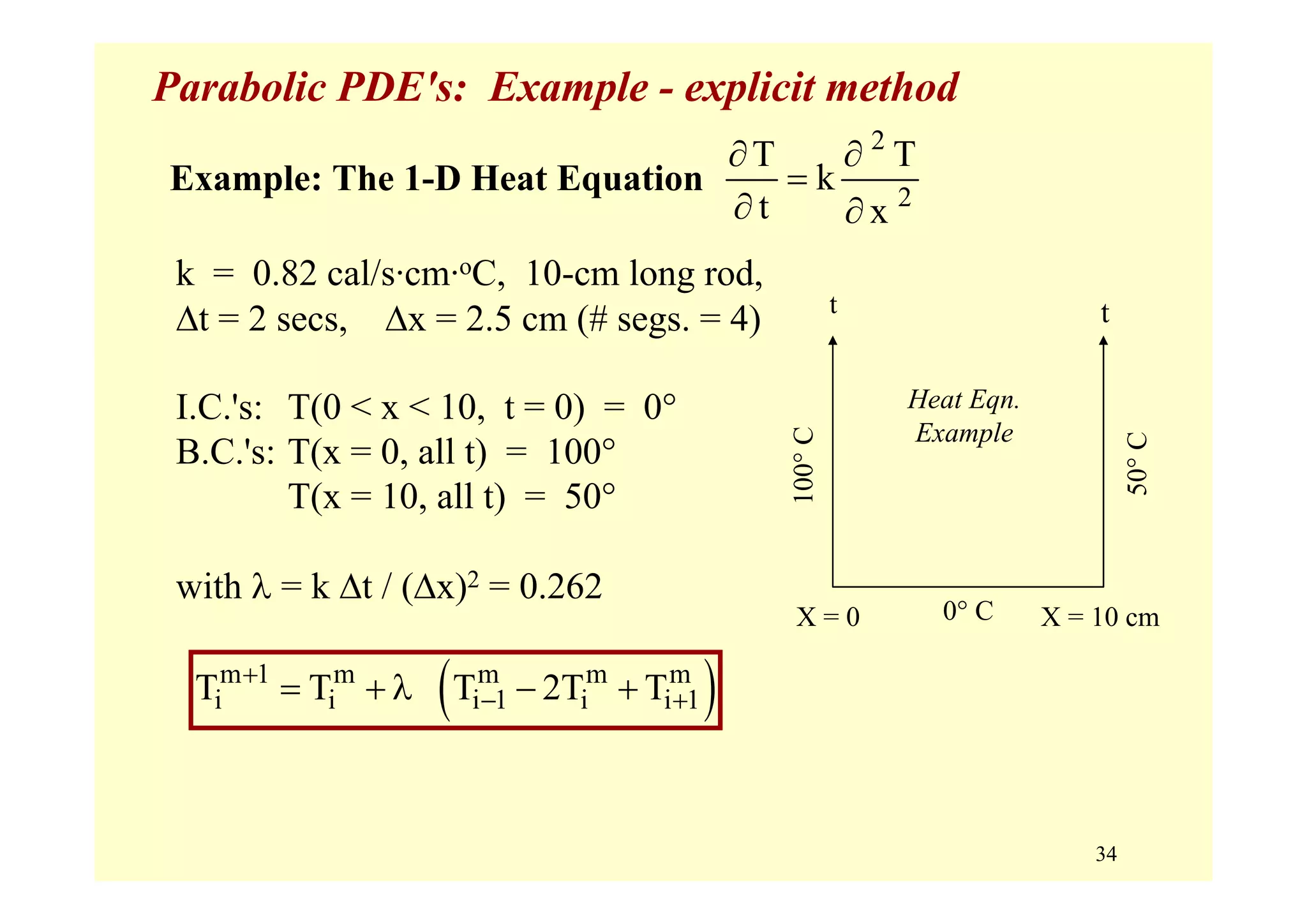 34
Parabolic PDE's: Example - explicit method
k = 0.82 cal/s·cm·oC, 10-cm long rod,
Δt = 2 secs, Δx = 2.5 cm (# segs. = 4)
I.C.'s: T(0 < x < 10, t = 0) = 0°
B.C.'s: T(x = 0, all t) = 100°
T(x = 10, all t) = 50°
with λ = k Δt / (Δx)2 = 0.262
2
2
T T
k
t x
∂ ∂
=
∂ ∂
Example: The 1-D Heat Equation
( )m 1 m m m m
i i i 1 i i 1T T T 2T T+
− += + λ − +
Heat Eqn.
Example
0° C
tt
100°C
50°C
X = 0 X = 10 cm
 