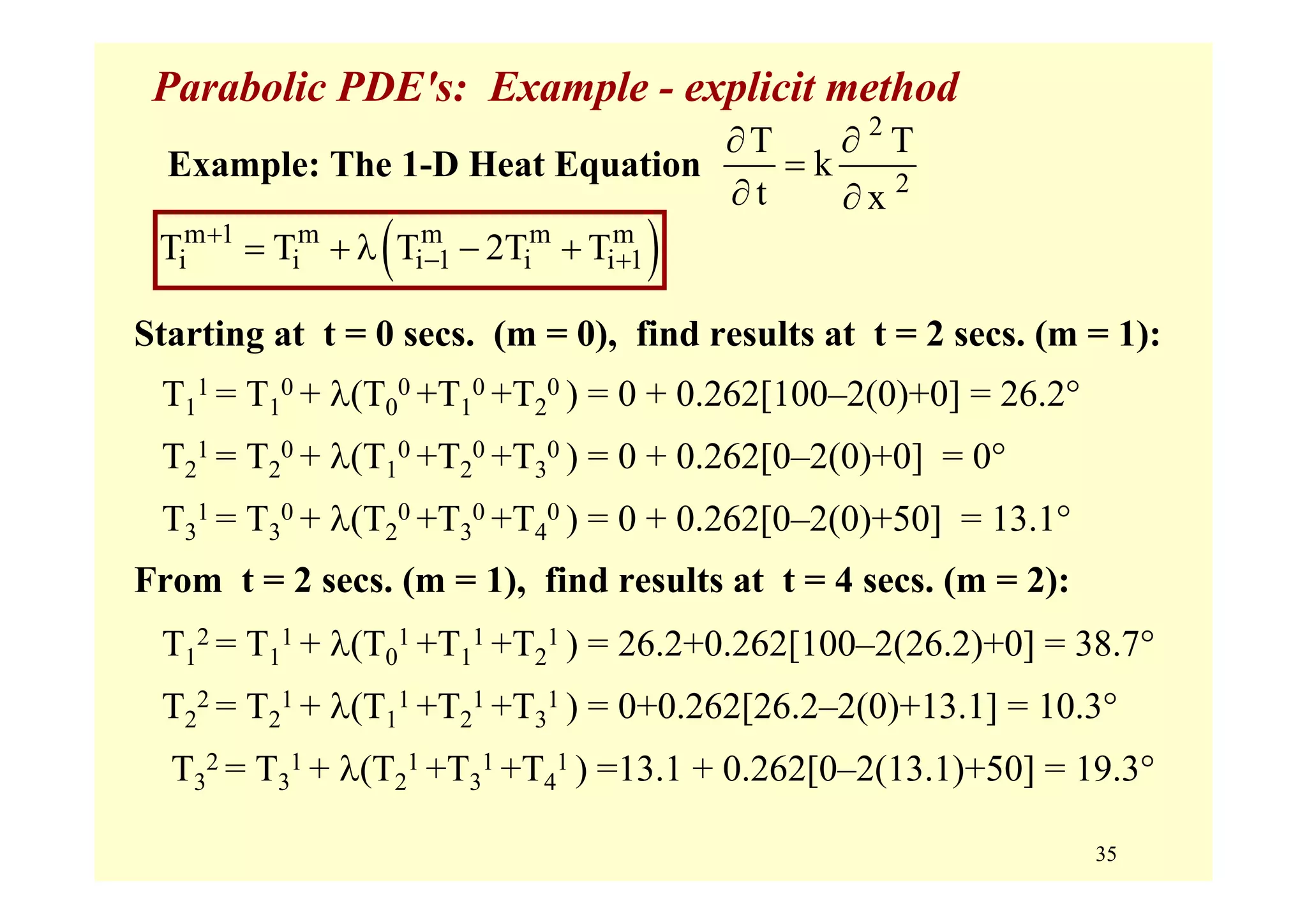 35
Parabolic PDE's: Example - explicit method
Starting at t = 0 secs. (m = 0), find results at t = 2 secs. (m = 1):
T1
1 = T1
0 + λ(T0
0 +T1
0 +T2
0 ) = 0 + 0.262[100–2(0)+0] = 26.2°
T2
1 = T2
0 + λ(T1
0 +T2
0 +T3
0 ) = 0 + 0.262[0–2(0)+0] = 0°
T3
1 = T3
0 + λ(T2
0 +T3
0 +T4
0 ) = 0 + 0.262[0–2(0)+50] = 13.1°
From t = 2 secs. (m = 1), find results at t = 4 secs. (m = 2):
T1
2 = T1
1 + λ(T0
1 +T1
1 +T2
1 ) = 26.2+0.262[100–2(26.2)+0] = 38.7°
T2
2 = T2
1 + λ(T1
1 +T2
1 +T3
1 ) = 0+0.262[26.2–2(0)+13.1] = 10.3°
T3
2 = T3
1 + λ(T2
1 +T3
1 +T4
1 ) =13.1 + 0.262[0–2(13.1)+50] = 19.3°
2
2
T T
k
t x
∂ ∂
=
∂ ∂
Example: The 1-D Heat Equation
( )m 1 m m m m
i i i 1 i i 1T T T 2T T+
− += + λ − +
 
