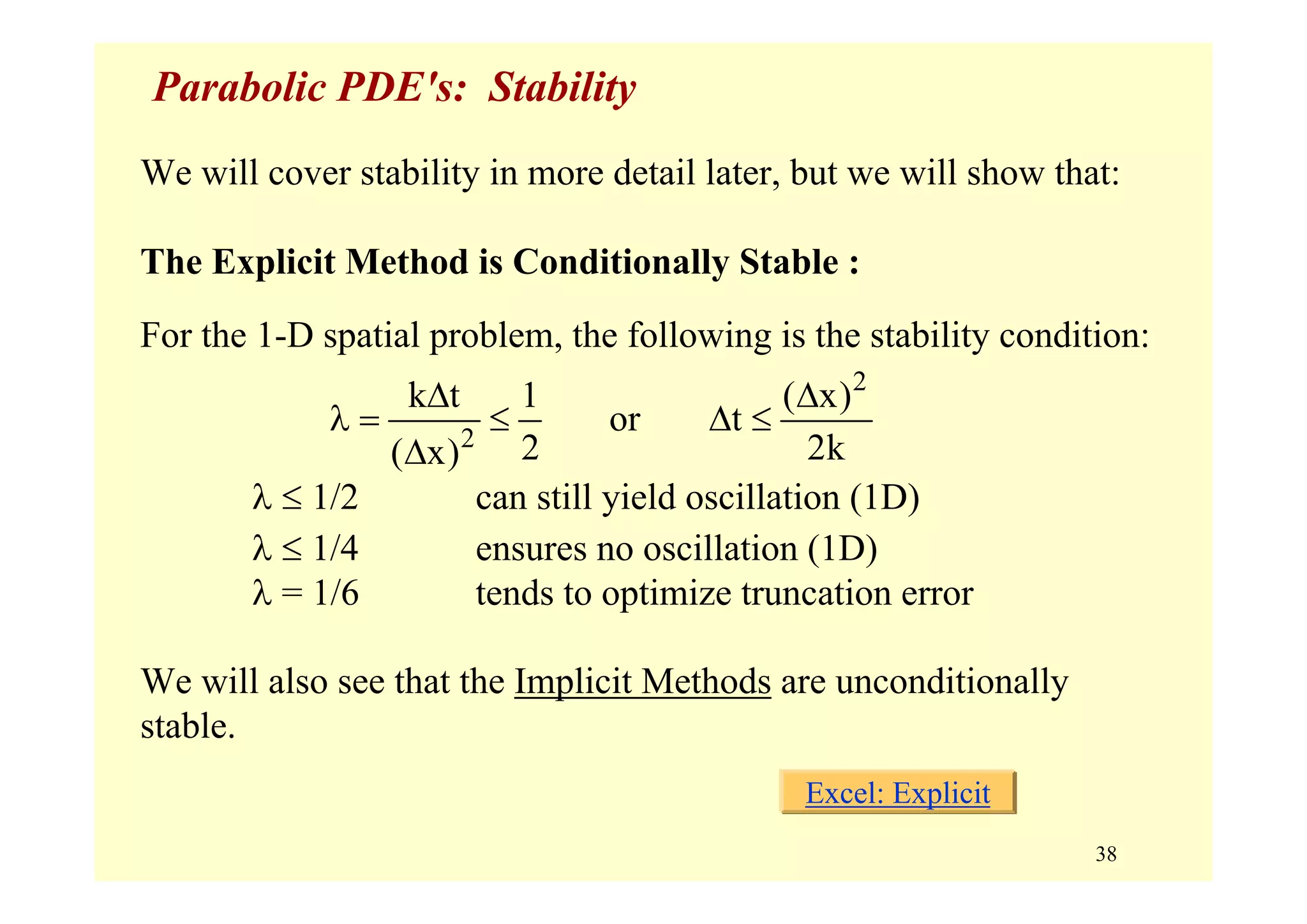 38
Parabolic PDE's: Stability
We will cover stability in more detail later, but we will show that:
The Explicit Method is Conditionally Stable :
For the 1-D spatial problem, the following is the stability condition:
λ ≤ 1/2 can still yield oscillation (1D)
λ ≤ 1/4 ensures no oscillation (1D)
λ = 1/6 tends to optimize truncation error
We will also see that the Implicit Methods are unconditionally
stable.
2
2
k t 1 ( x)
or t
2 2k( x)
Δ Δ
λ = ≤ Δ ≤
Δ
Excel: Explicit
 