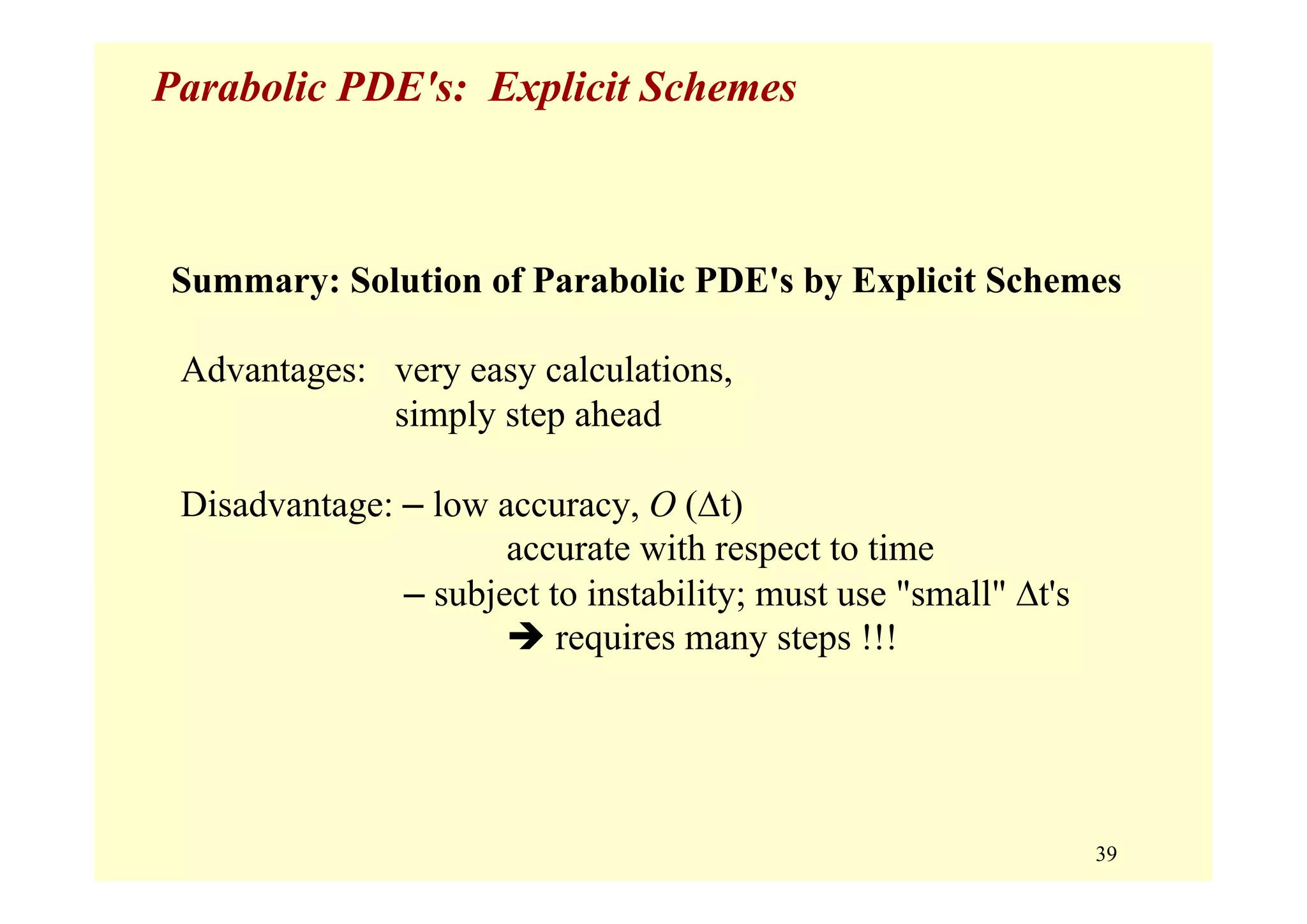 39
Parabolic PDE's: Explicit Schemes
Summary: Solution of Parabolic PDE's by Explicit Schemes
Advantages: very easy calculations,
simply step ahead
Disadvantage: – low accuracy, O (Δt)
accurate with respect to time
– subject to instability; must use "small" Δt's
requires many steps !!!
 