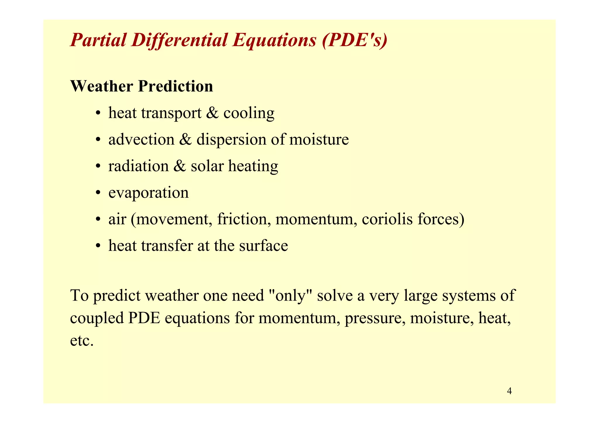 4
Partial Differential Equations (PDE's)
Weather Prediction
• heat transport & cooling
• advection & dispersion of moisture
• radiation & solar heating
• evaporation
• air (movement, friction, momentum, coriolis forces)
• heat transfer at the surface
To predict weather one need "only" solve a very large systems of
coupled PDE equations for momentum, pressure, moisture, heat,
etc.
 