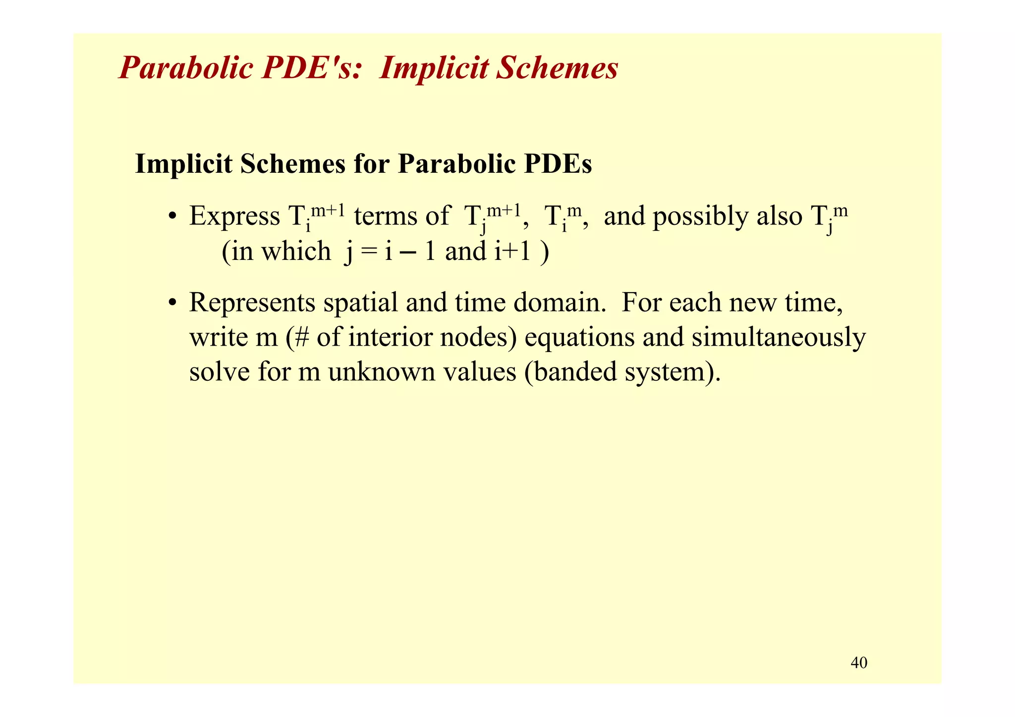 40
Parabolic PDE's: Implicit Schemes
Implicit Schemes for Parabolic PDEs
• Express Ti
m+1 terms of Tj
m+1, Ti
m, and possibly also Tj
m
(in which j = i – 1 and i+1 )
• Represents spatial and time domain. For each new time,
write m (# of interior nodes) equations and simultaneously
solve for m unknown values (banded system).
 