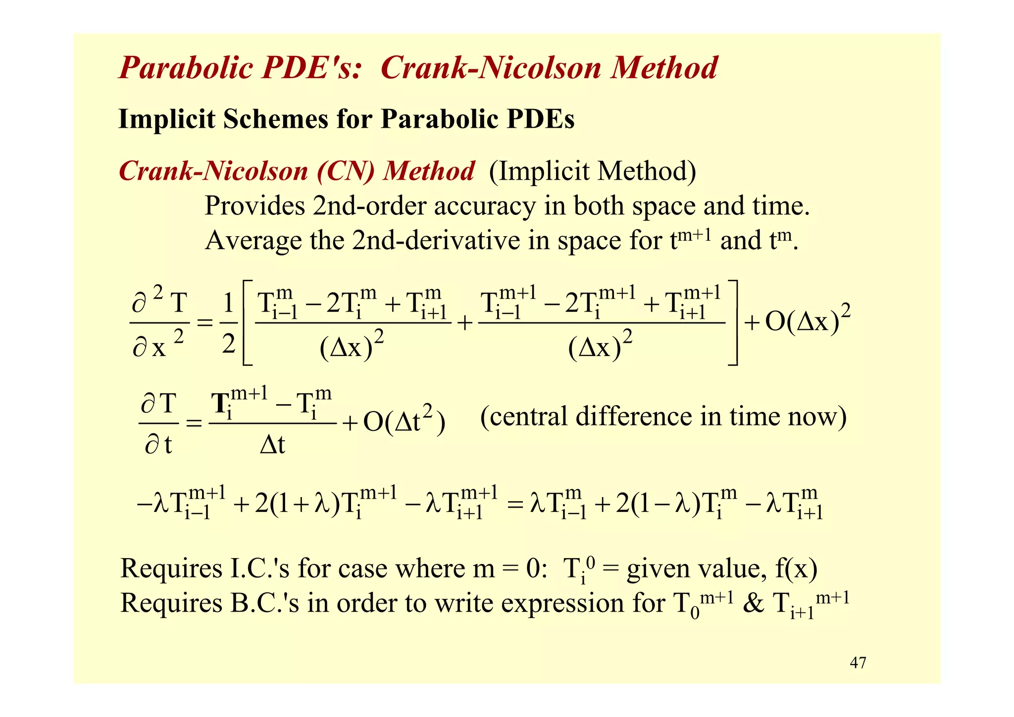 47
Parabolic PDE's: Crank-Nicolson Method
Implicit Schemes for Parabolic PDEs
Crank-Nicolson (CN) Method (Implicit Method)
Provides 2nd-order accuracy in both space and time.
Average the 2nd-derivative in space for tm+1 and tm.
2 m m m m 1 m 1 m 1
2i 1 i i 1 i 1 i i 1
2 2 2
T 1 T 2T T T 2T T
O( x)
2x ( x) ( x)
+ + +
− + − +
⎡ ⎤∂ − + − +
= + + Δ⎢ ⎥
∂ Δ Δ⎢ ⎥⎣ ⎦
m 1 m
2i iT T
O( t )
t t
+
∂ −
= + Δ
∂ Δ
T
m 1 m 1 m 1 m m m
i 1 i i 1 i 1 i i 1T 2(1 )T T T 2(1 )T T+ + +
− + − +−λ + + λ − λ = λ + − λ − λ
Requires I.C.'s for case where m = 0: Ti
0 = given value, f(x)
Requires B.C.'s in order to write expression for T0
m+1 & Ti+1
m+1
(central difference in time now)
 