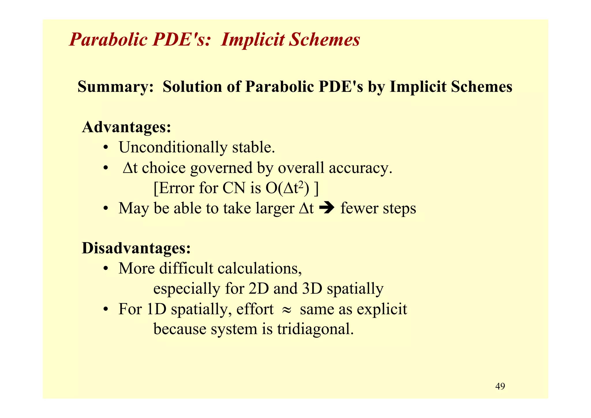 49
Parabolic PDE's: Implicit Schemes
Summary: Solution of Parabolic PDE's by Implicit Schemes
Advantages:
• Unconditionally stable.
• Δt choice governed by overall accuracy.
[Error for CN is O(Δt2) ]
• May be able to take larger Δt fewer steps
Disadvantages:
• More difficult calculations,
especially for 2D and 3D spatially
• For 1D spatially, effort ≈ same as explicit
because system is tridiagonal.
 