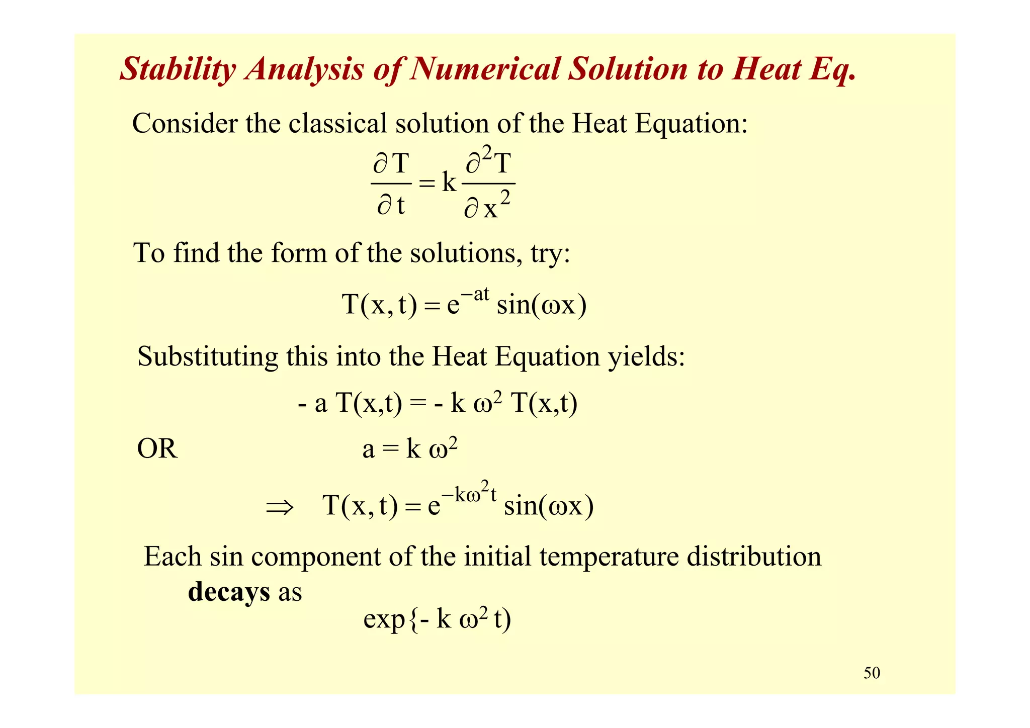 50
Stability Analysis of Numerical Solution to Heat Eq.
To find the form of the solutions, try:
Consider the classical solution of the Heat Equation:
2
2
T T
k
t x
∂ ∂
=
∂ ∂
at
T(x,t) e sin( x)−
= ω
Substituting this into the Heat Equation yields:
- a T(x,t) = - k ω2 T(x,t)
OR a = k ω2
2
k t
T(x,t) e sin( x)− ω
⇒ = ω
Each sin component of the initial temperature distribution
decays as
exp{- k ω2 t)
 
