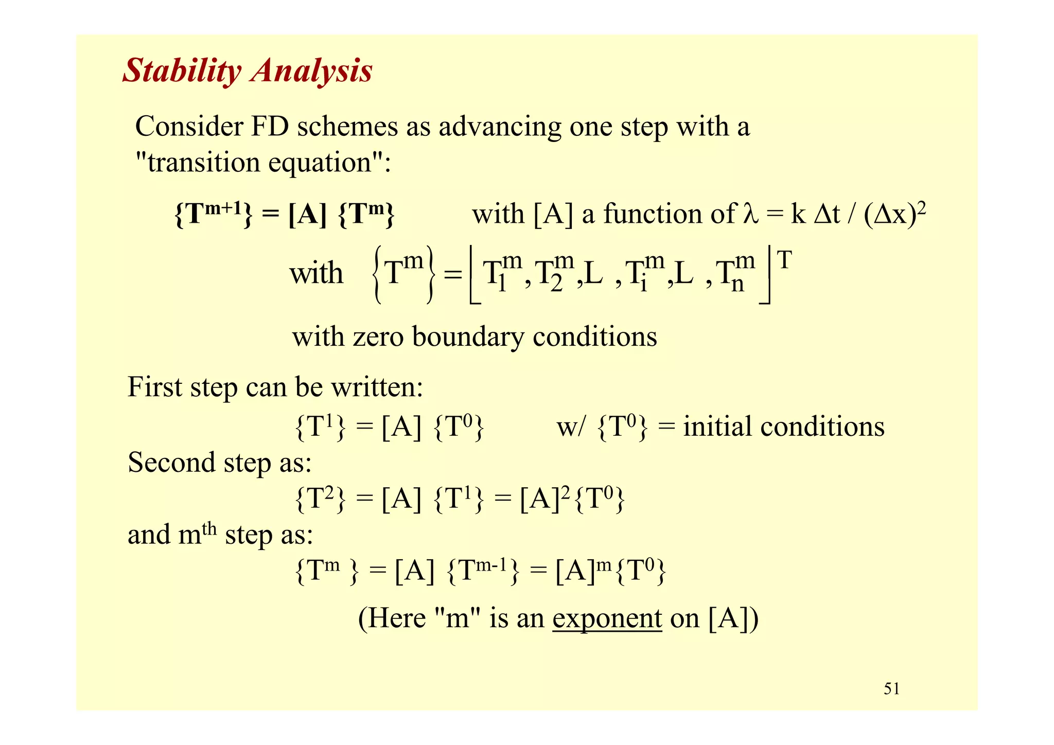 51
Stability Analysis
with zero boundary conditions
First step can be written:
{T1} = [A] {T0} w/ {T0} = initial conditions
Second step as:
{T2} = [A] {T1} = [A]2{T0}
and mth step as:
{Tm } = [A] {Tm-1} = [A]m{T0}
(Here "m" is an exponent on [A])
{ }m m m m m T
1 2 i nwith T T ,T , ,T , ,T⎢ ⎥=
⎣ ⎦
L L
Consider FD schemes as advancing one step with a
"transition equation":
{Tm+1} = [A] {Tm} with [A] a function of λ = k Δt / (Δx)2
 