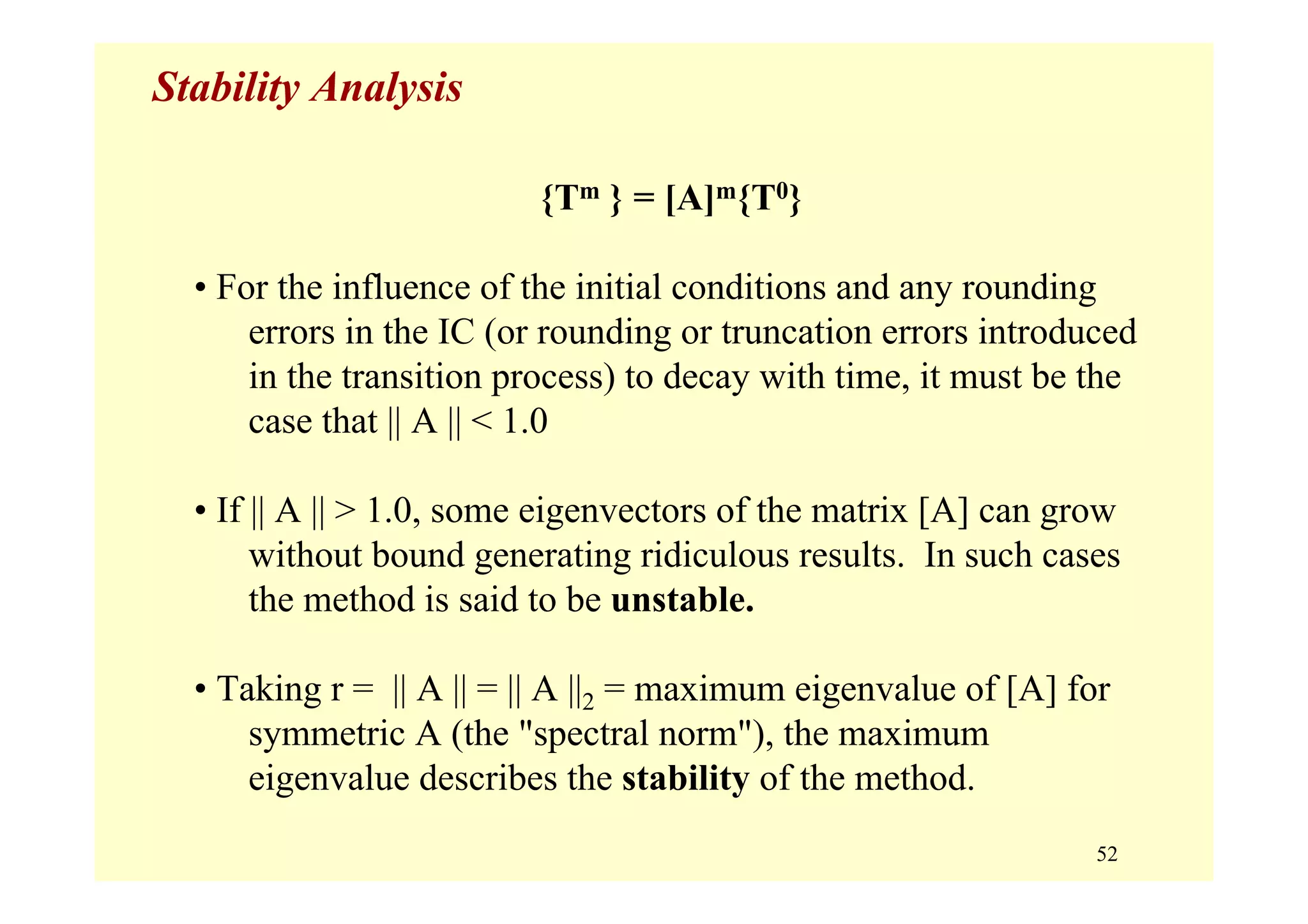 52
Stability Analysis
{Tm } = [A]m{T0}
• For the influence of the initial conditions and any rounding
errors in the IC (or rounding or truncation errors introduced
in the transition process) to decay with time, it must be the
case that || A || < 1.0
• If || A || > 1.0, some eigenvectors of the matrix [A] can grow
without bound generating ridiculous results. In such cases
the method is said to be unstable.
• Taking r = || A || = || A ||2 = maximum eigenvalue of [A] for
symmetric A (the "spectral norm"), the maximum
eigenvalue describes the stability of the method.
 