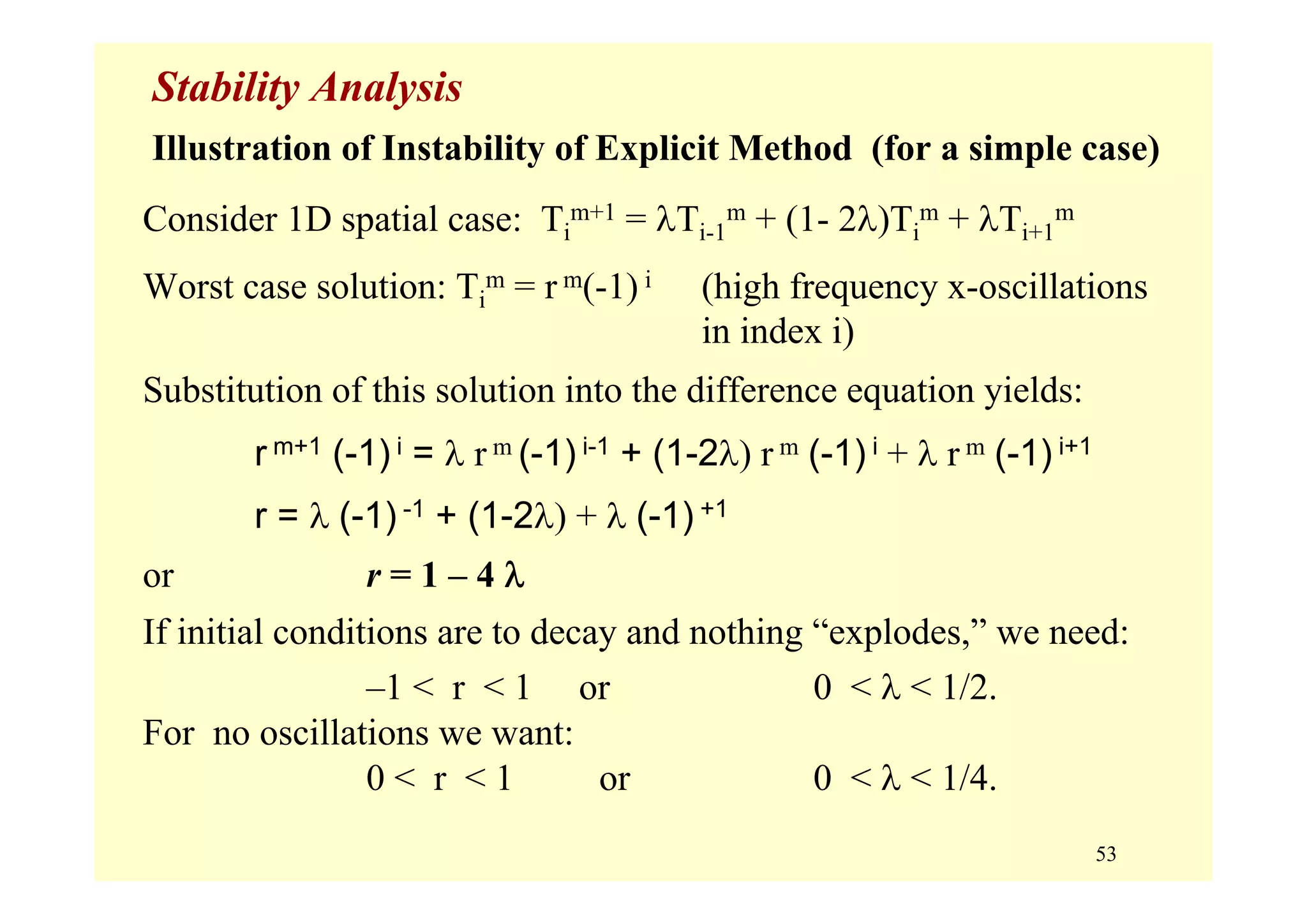 53
Stability Analysis
Illustration of Instability of Explicit Method (for a simple case)
Consider 1D spatial case: Ti
m+1 = λTi-1
m + (1- 2λ)Ti
m + λTi+1
m
Worst case solution: Ti
m = r m(-1) i (high frequency x-oscillations
in index i)
Substitution of this solution into the difference equation yields:
r m+1 (-1) i = λ r m (-1) i-1 + (1-2λ) r m (-1) i + λ r m (-1) i+1
r = λ (-1) -1 + (1-2λ) + λ (-1) +1
or r = 1 – 4 λ
If initial conditions are to decay and nothing “explodes,” we need:
–1 < r < 1 or 0 < λ < 1/2.
For no oscillations we want:
0 < r < 1 or 0 < λ < 1/4.
 